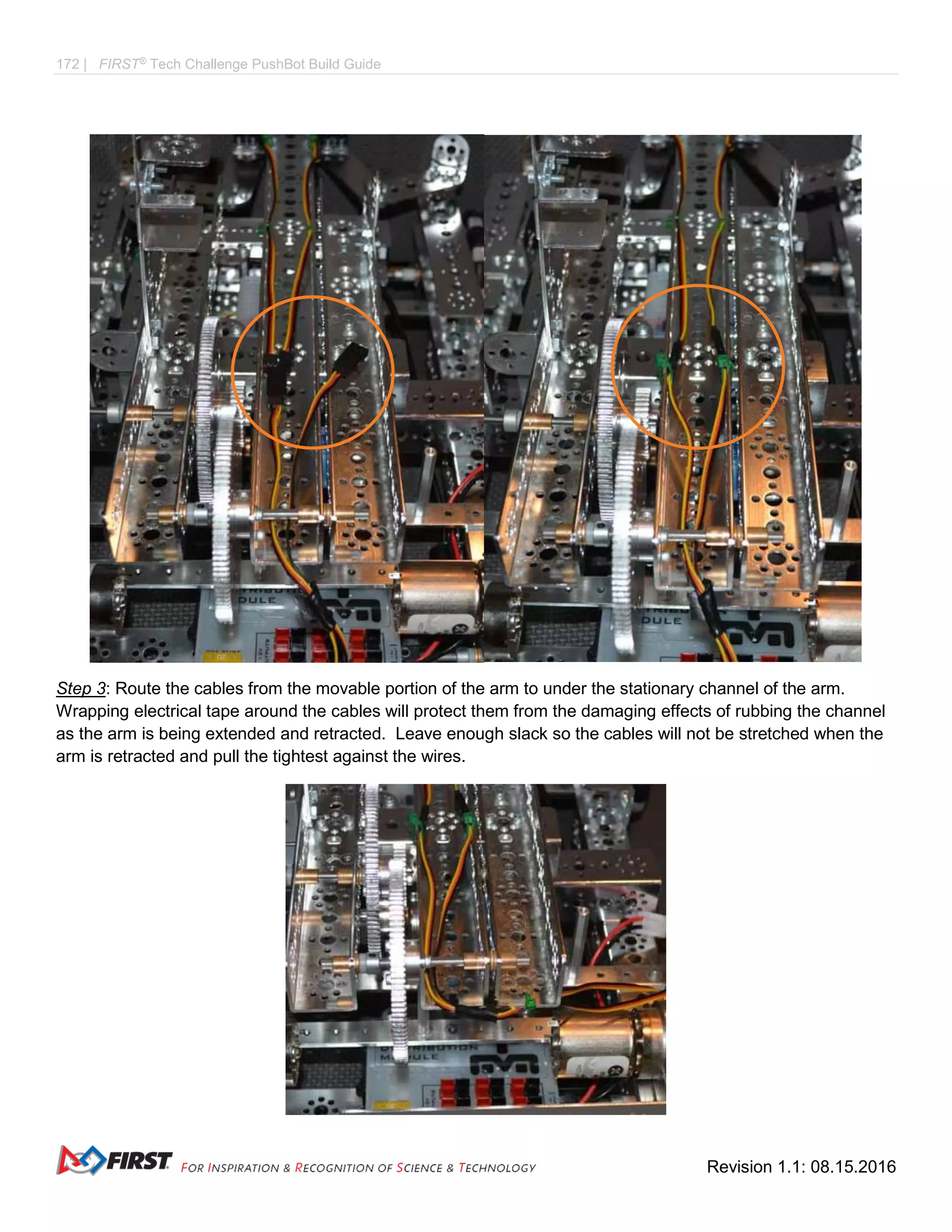 172 | FIRST®
Tech Challenge PushBot Build Guide
Revision 1.1: 08.15.2016
Step 3: Route the cables from the movable portion of the arm to under the stationary channel of the arm.
Wrapping electrical tape around the cables will protect them from the damaging effects of rubbing the channel
as the arm is being extended and retracted. Leave enough slack so the cables will not be stretched when the
arm is retracted and pull the tightest against the wires.
 