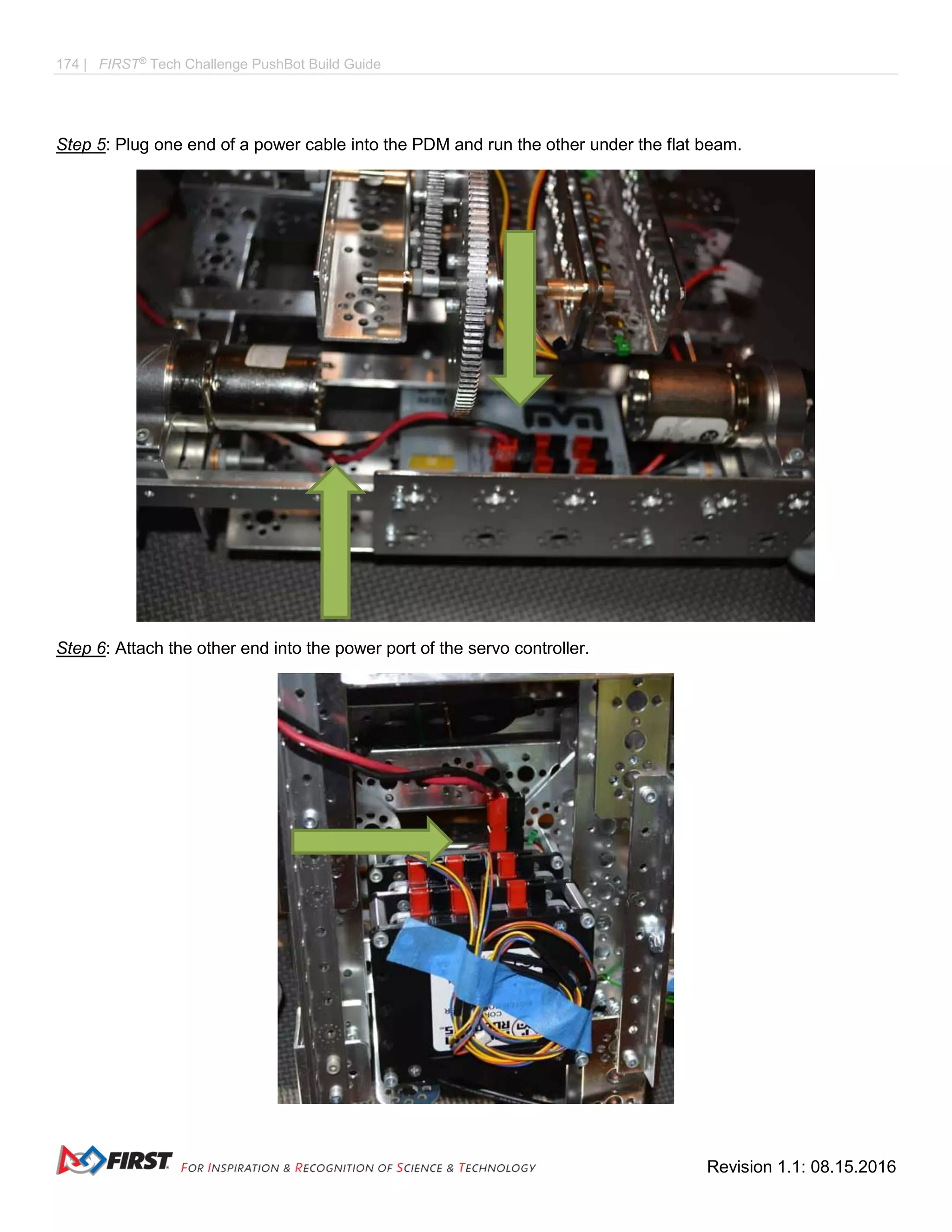 174 | FIRST®
Tech Challenge PushBot Build Guide
Revision 1.1: 08.15.2016
Step 5: Plug one end of a power cable into the PDM and run the other under the flat beam.
Step 6: Attach the other end into the power port of the servo controller.
 