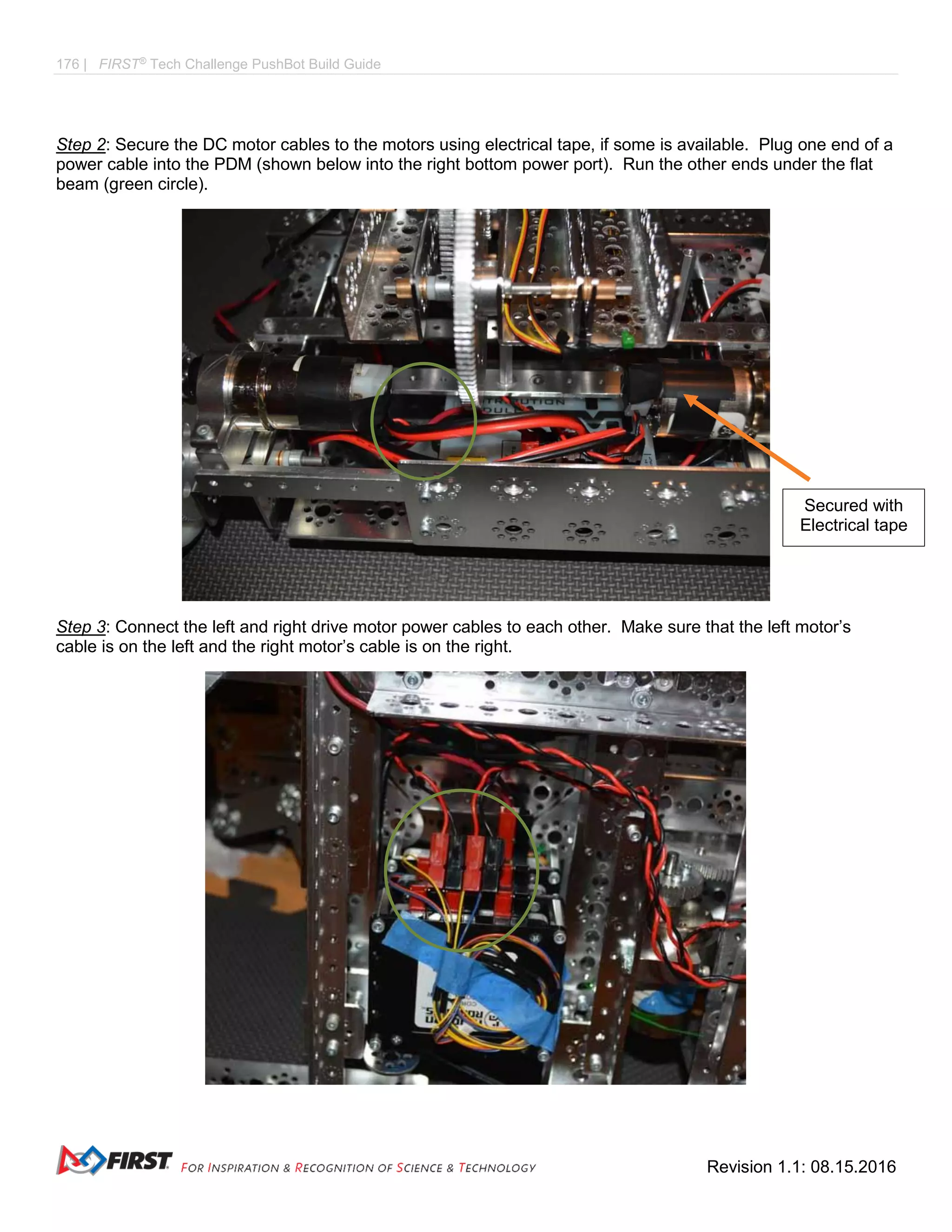 176 | FIRST®
Tech Challenge PushBot Build Guide
Revision 1.1: 08.15.2016
Step 2: Secure the DC motor cables to the motors using electrical tape, if some is available. Plug one end of a
power cable into the PDM (shown below into the right bottom power port). Run the other ends under the flat
beam (green circle).
Step 3: Connect the left and right drive motor power cables to each other. Make sure that the left motor’s
cable is on the left and the right motor’s cable is on the right.
Secured with
Electrical tape
 