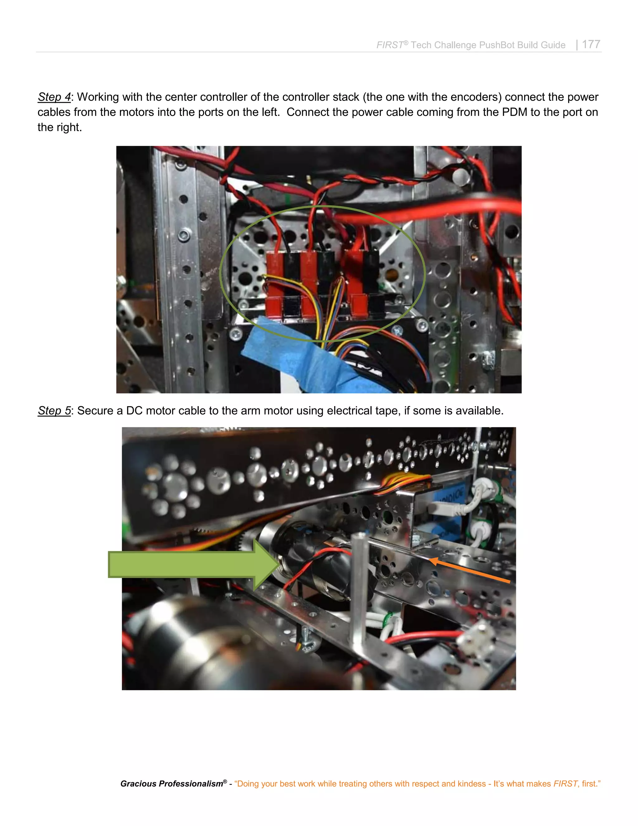 FIRST®
Tech Challenge PushBot Build Guide | 177
Gracious Professionalism®
- “Doing your best work while treating others with respect and kindess - It’s what makes FIRST, first.”
Step 4: Working with the center controller of the controller stack (the one with the encoders) connect the power
cables from the motors into the ports on the left. Connect the power cable coming from the PDM to the port on
the right.
Step 5: Secure a DC motor cable to the arm motor using electrical tape, if some is available.
 