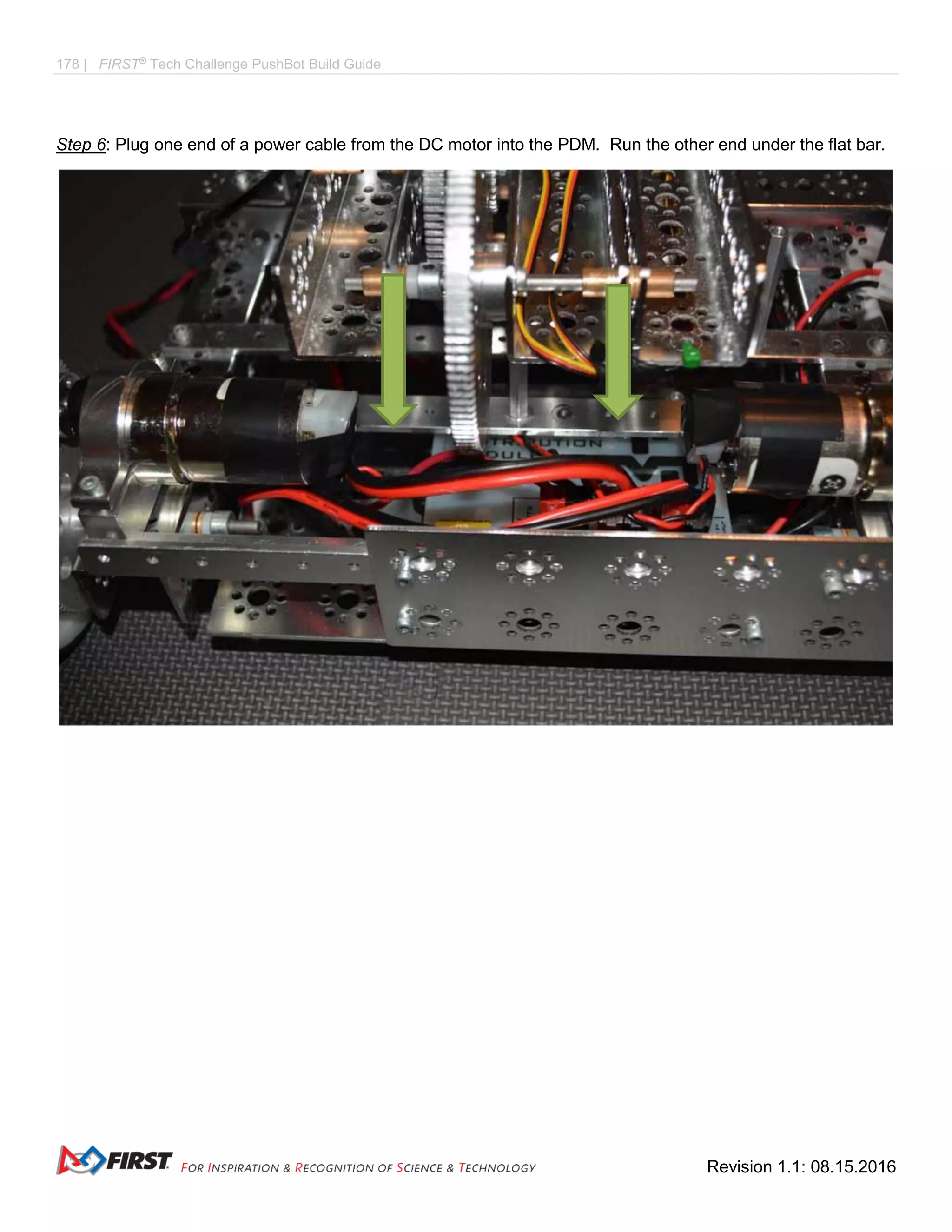 178 | FIRST®
Tech Challenge PushBot Build Guide
Revision 1.1: 08.15.2016
Step 6: Plug one end of a power cable from the DC motor into the PDM. Run the other end under the flat bar.
 