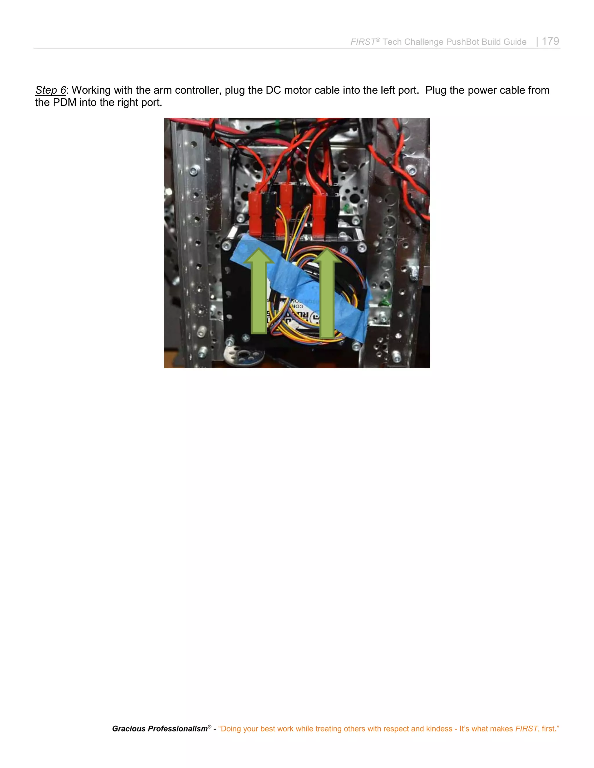 FIRST®
Tech Challenge PushBot Build Guide | 179
Gracious Professionalism®
- “Doing your best work while treating others with respect and kindess - It’s what makes FIRST, first.”
Step 6: Working with the arm controller, plug the DC motor cable into the left port. Plug the power cable from
the PDM into the right port.
 
