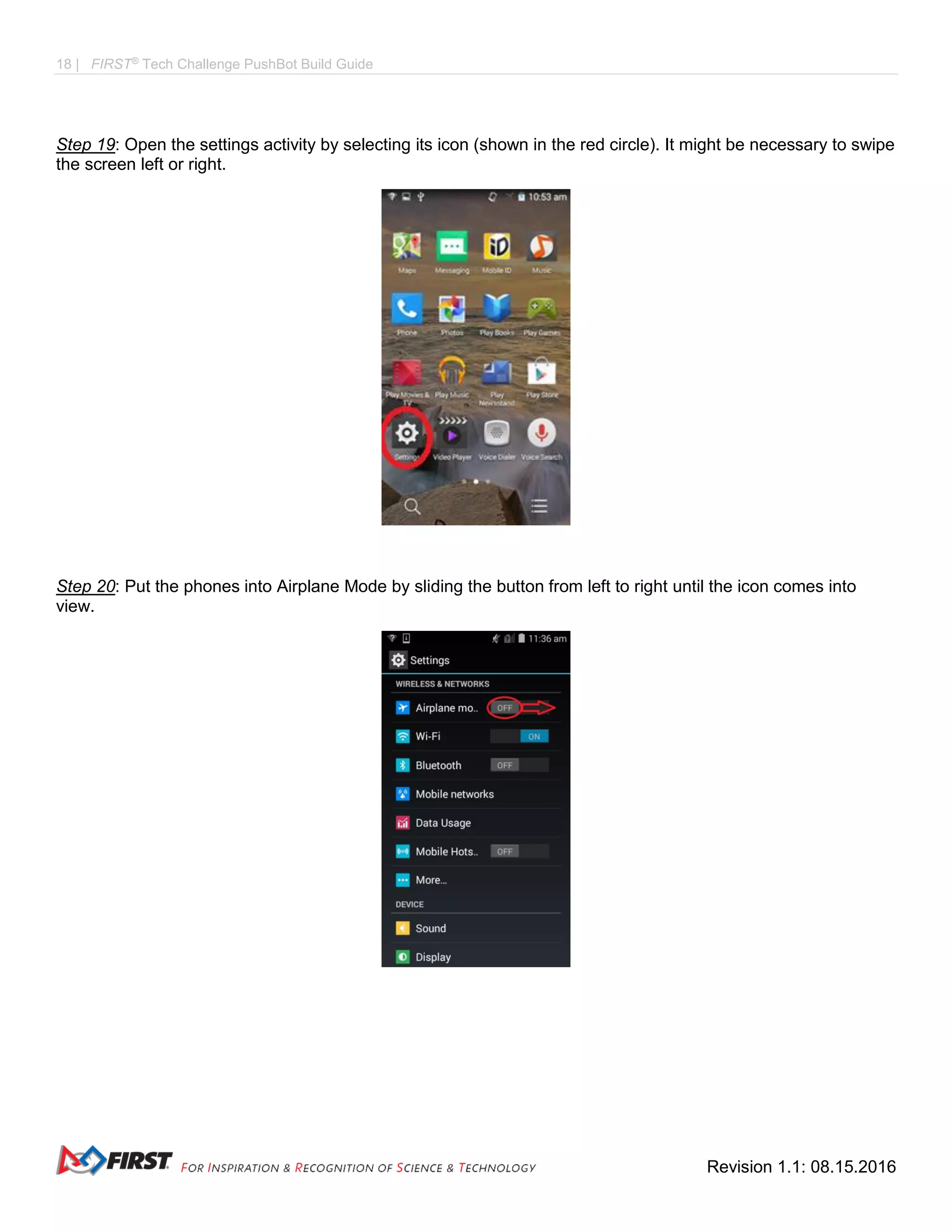 18 | FIRST®
Tech Challenge PushBot Build Guide
Revision 1.1: 08.15.2016
Step 19: Open the settings activity by selecting its icon (shown in the red circle). It might be necessary to swipe
the screen left or right.
Step 20: Put the phones into Airplane Mode by sliding the button from left to right until the icon comes into
view.
 