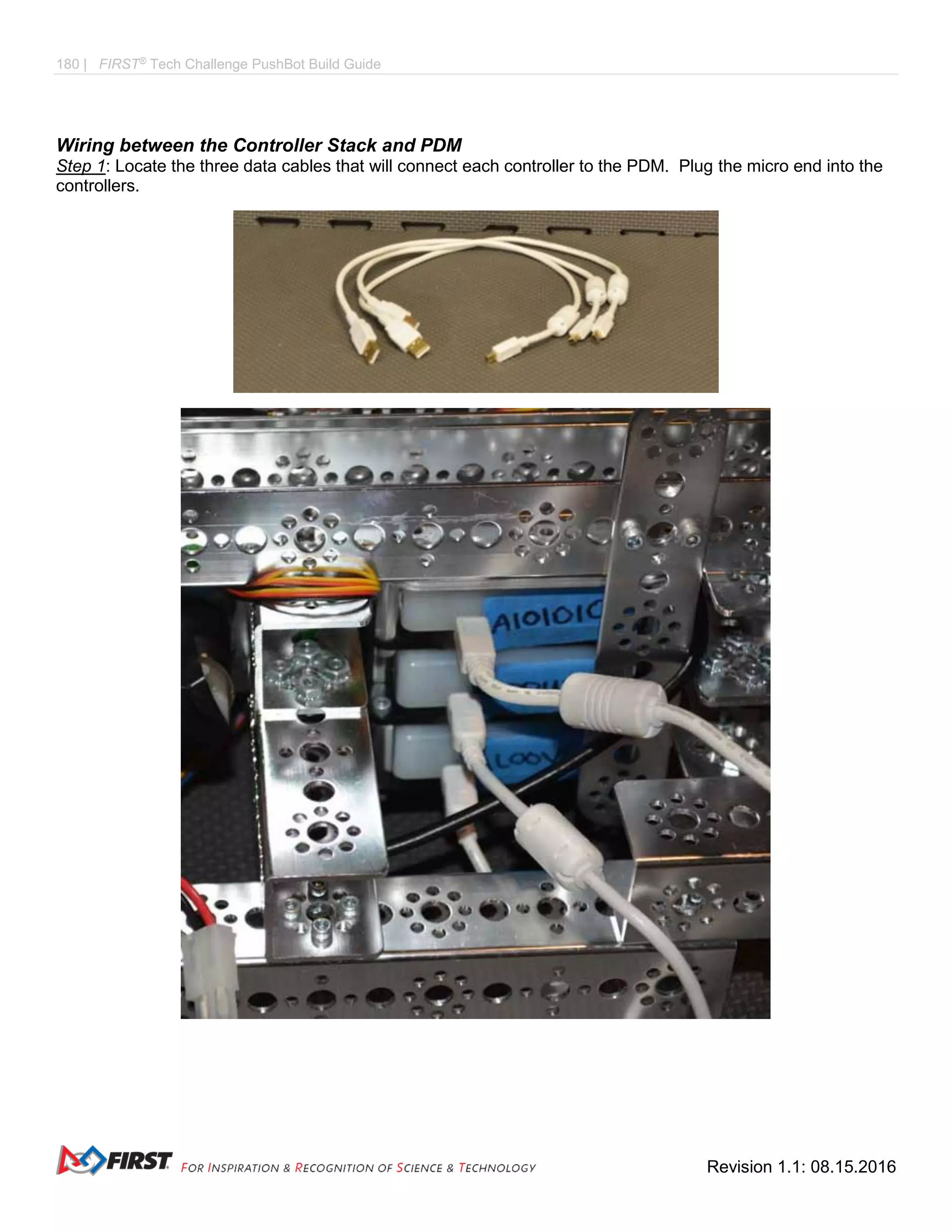 180 | FIRST®
Tech Challenge PushBot Build Guide
Revision 1.1: 08.15.2016
Wiring between the Controller Stack and PDM
Step 1: Locate the three data cables that will connect each controller to the PDM. Plug the micro end into the
controllers.
 