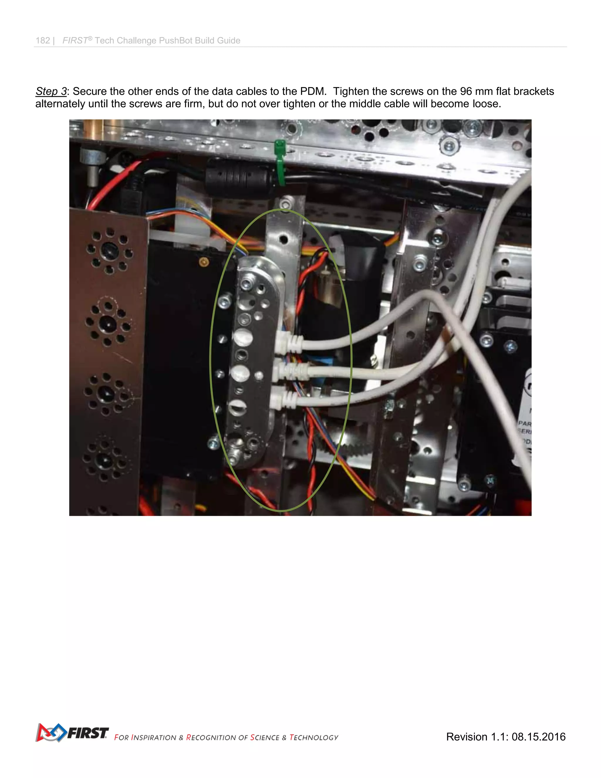 182 | FIRST®
Tech Challenge PushBot Build Guide
Revision 1.1: 08.15.2016
Step 3: Secure the other ends of the data cables to the PDM. Tighten the screws on the 96 mm flat brackets
alternately until the screws are firm, but do not over tighten or the middle cable will become loose.
 