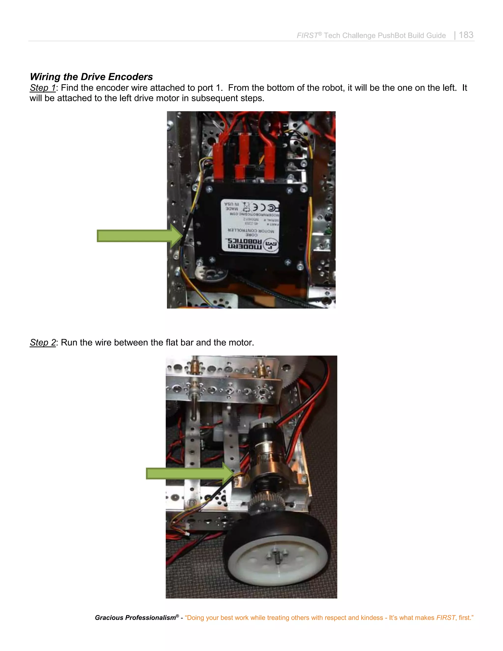 FIRST®
Tech Challenge PushBot Build Guide | 183
Gracious Professionalism®
- “Doing your best work while treating others with respect and kindess - It’s what makes FIRST, first.”
Wiring the Drive Encoders
Step 1: Find the encoder wire attached to port 1. From the bottom of the robot, it will be the one on the left. It
will be attached to the left drive motor in subsequent steps.
Step 2: Run the wire between the flat bar and the motor.
 