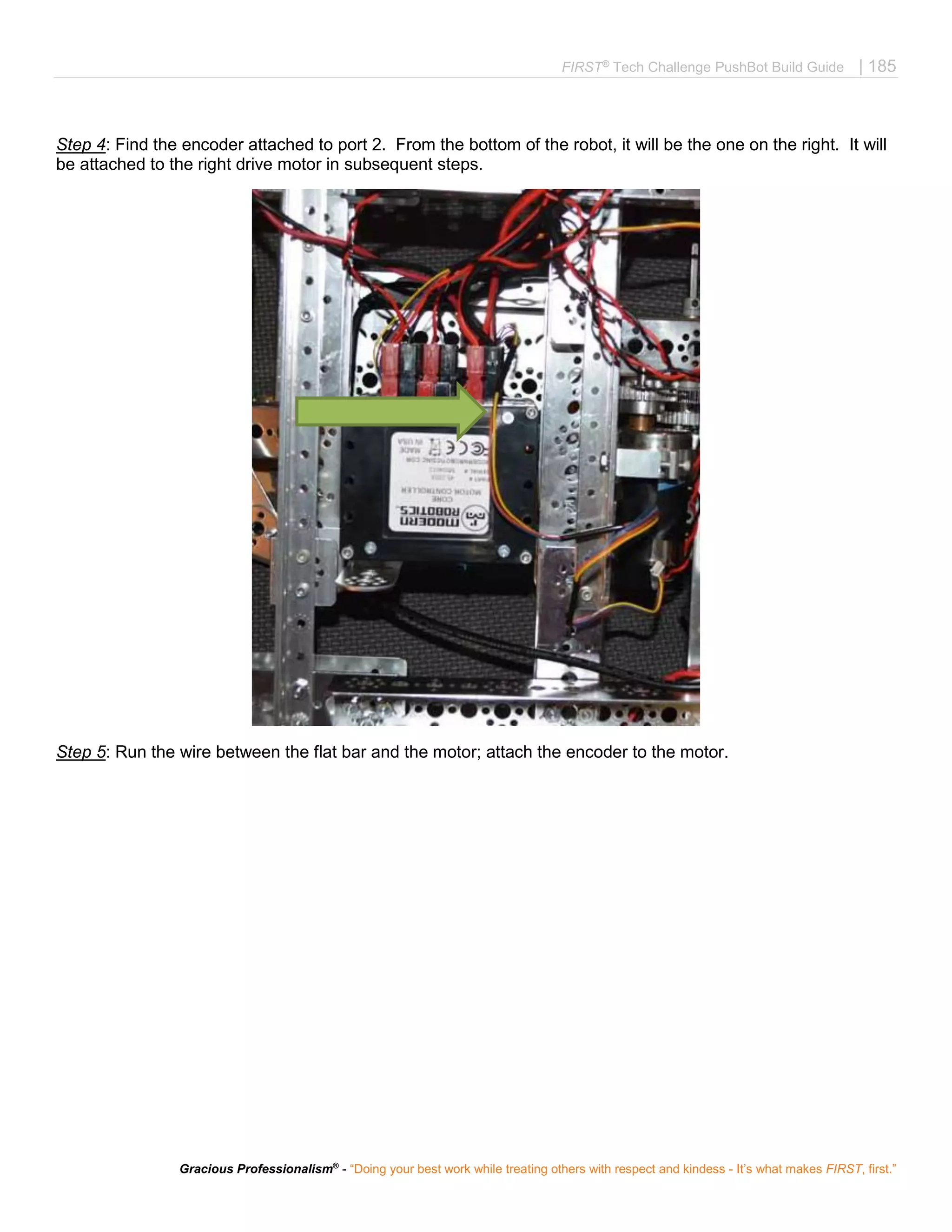 FIRST®
Tech Challenge PushBot Build Guide | 185
Gracious Professionalism®
- “Doing your best work while treating others with respect and kindess - It’s what makes FIRST, first.”
Step 4: Find the encoder attached to port 2. From the bottom of the robot, it will be the one on the right. It will
be attached to the right drive motor in subsequent steps.
Step 5: Run the wire between the flat bar and the motor; attach the encoder to the motor.
 