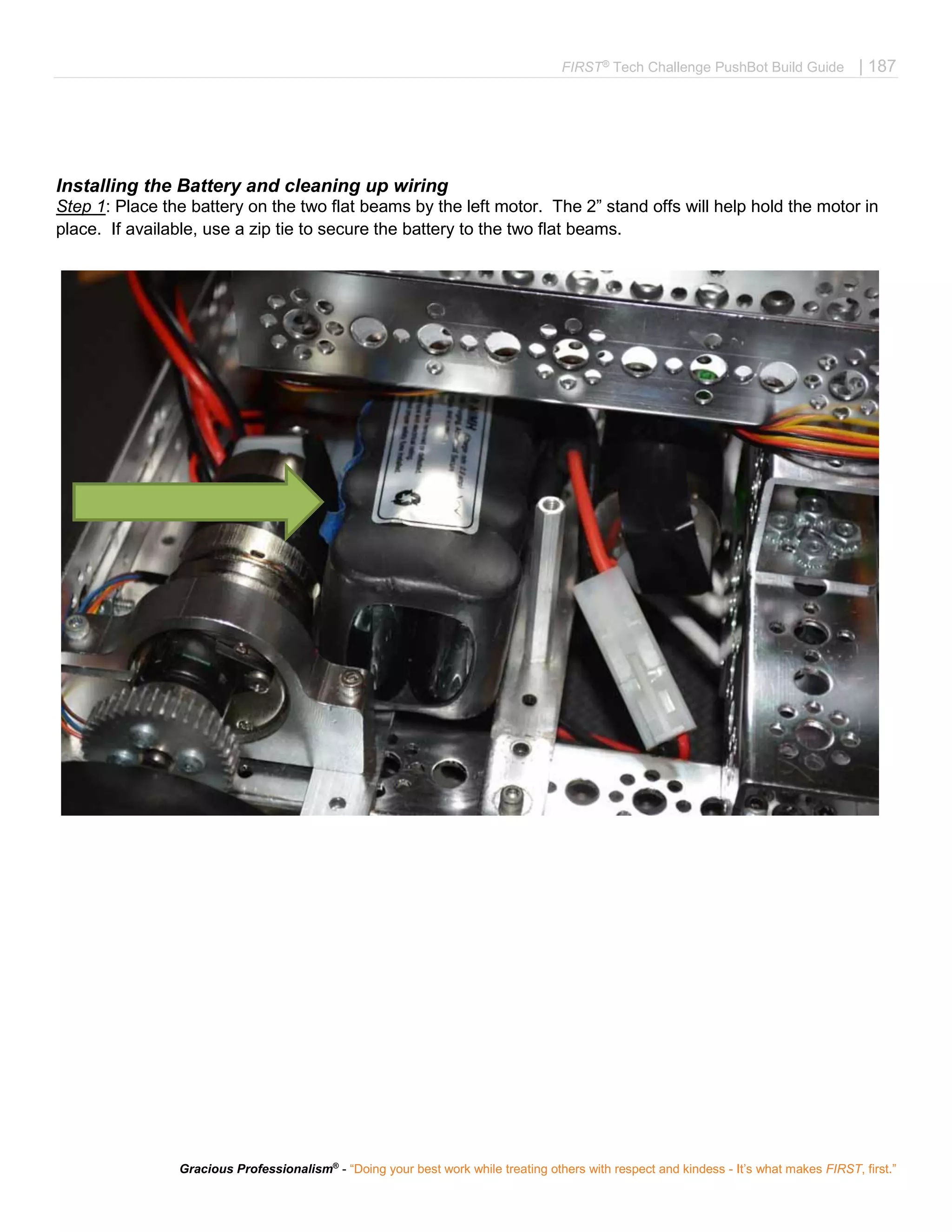 FIRST®
Tech Challenge PushBot Build Guide | 187
Gracious Professionalism®
- “Doing your best work while treating others with respect and kindess - It’s what makes FIRST, first.”
Installing the Battery and cleaning up wiring
Step 1: Place the battery on the two flat beams by the left motor. The 2” stand offs will help hold the motor in
place. If available, use a zip tie to secure the battery to the two flat beams.
 