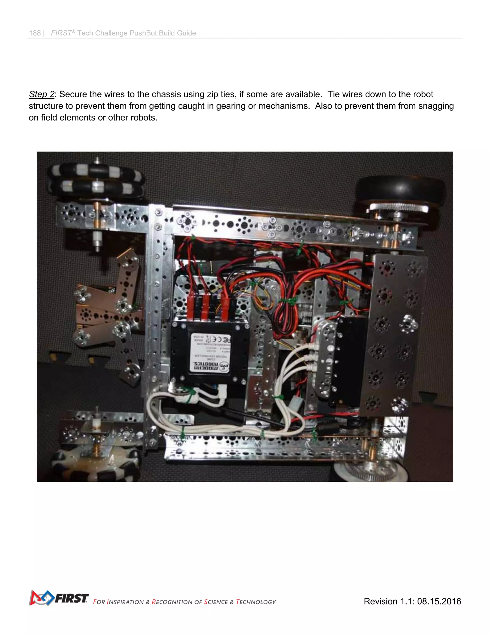 188 | FIRST®
Tech Challenge PushBot Build Guide
Revision 1.1: 08.15.2016
Step 2: Secure the wires to the chassis using zip ties, if some are available. Tie wires down to the robot
structure to prevent them from getting caught in gearing or mechanisms. Also to prevent them from snagging
on field elements or other robots.
 