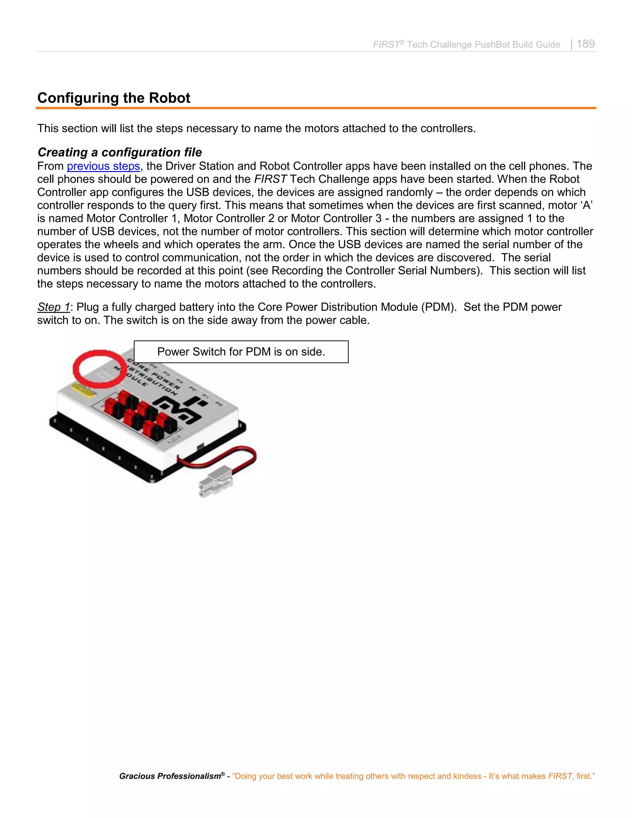 FIRST®
Tech Challenge PushBot Build Guide | 189
Gracious Professionalism®
- “Doing your best work while treating others with respect and kindess - It’s what makes FIRST, first.”
Configuring the Robot
This section will list the steps necessary to name the motors attached to the controllers.
Creating a configuration file
From previous steps, the Driver Station and Robot Controller apps have been installed on the cell phones. The
cell phones should be powered on and the FIRST Tech Challenge apps have been started. When the Robot
Controller app configures the USB devices, the devices are assigned randomly – the order depends on which
controller responds to the query first. This means that sometimes when the devices are first scanned, motor ‘A’
is named Motor Controller 1, Motor Controller 2 or Motor Controller 3 - the numbers are assigned 1 to the
number of USB devices, not the number of motor controllers. This section will determine which motor controller
operates the wheels and which operates the arm. Once the USB devices are named the serial number of the
device is used to control communication, not the order in which the devices are discovered. The serial
numbers should be recorded at this point (see Recording the Controller Serial Numbers). This section will list
the steps necessary to name the motors attached to the controllers.
Step 1: Plug a fully charged battery into the Core Power Distribution Module (PDM). Set the PDM power
switch to on. The switch is on the side away from the power cable.
Power Switch for PDM is on side.
 
