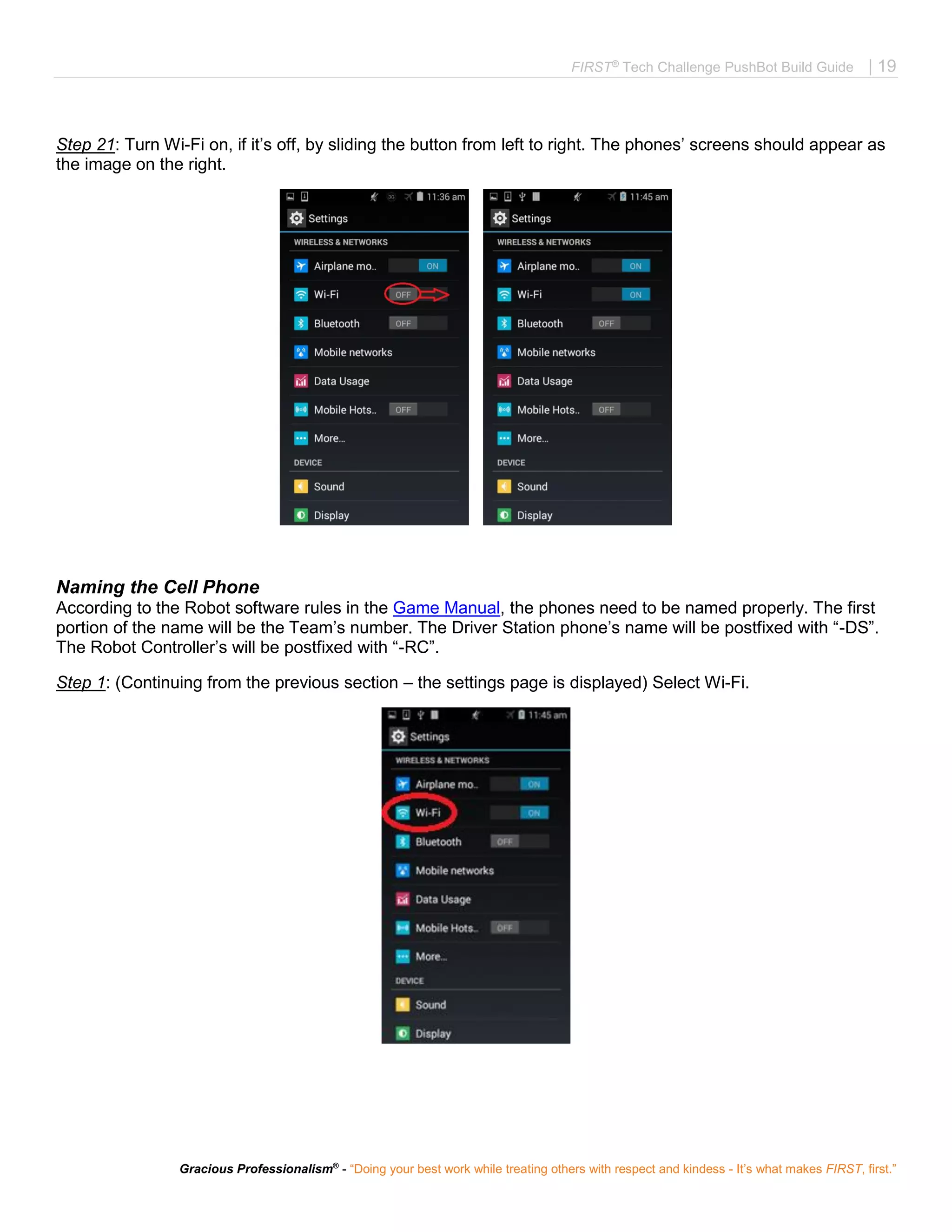 FIRST®
Tech Challenge PushBot Build Guide | 19
Gracious Professionalism®
- “Doing your best work while treating others with respect and kindess - It’s what makes FIRST, first.”
Step 21: Turn Wi-Fi on, if it’s off, by sliding the button from left to right. The phones’ screens should appear as
the image on the right.
Naming the Cell Phone
According to the Robot software rules in the Game Manual, the phones need to be named properly. The first
portion of the name will be the Team’s number. The Driver Station phone’s name will be postfixed with “-DS”.
The Robot Controller’s will be postfixed with “-RC”.
Step 1: (Continuing from the previous section – the settings page is displayed) Select Wi-Fi.
 