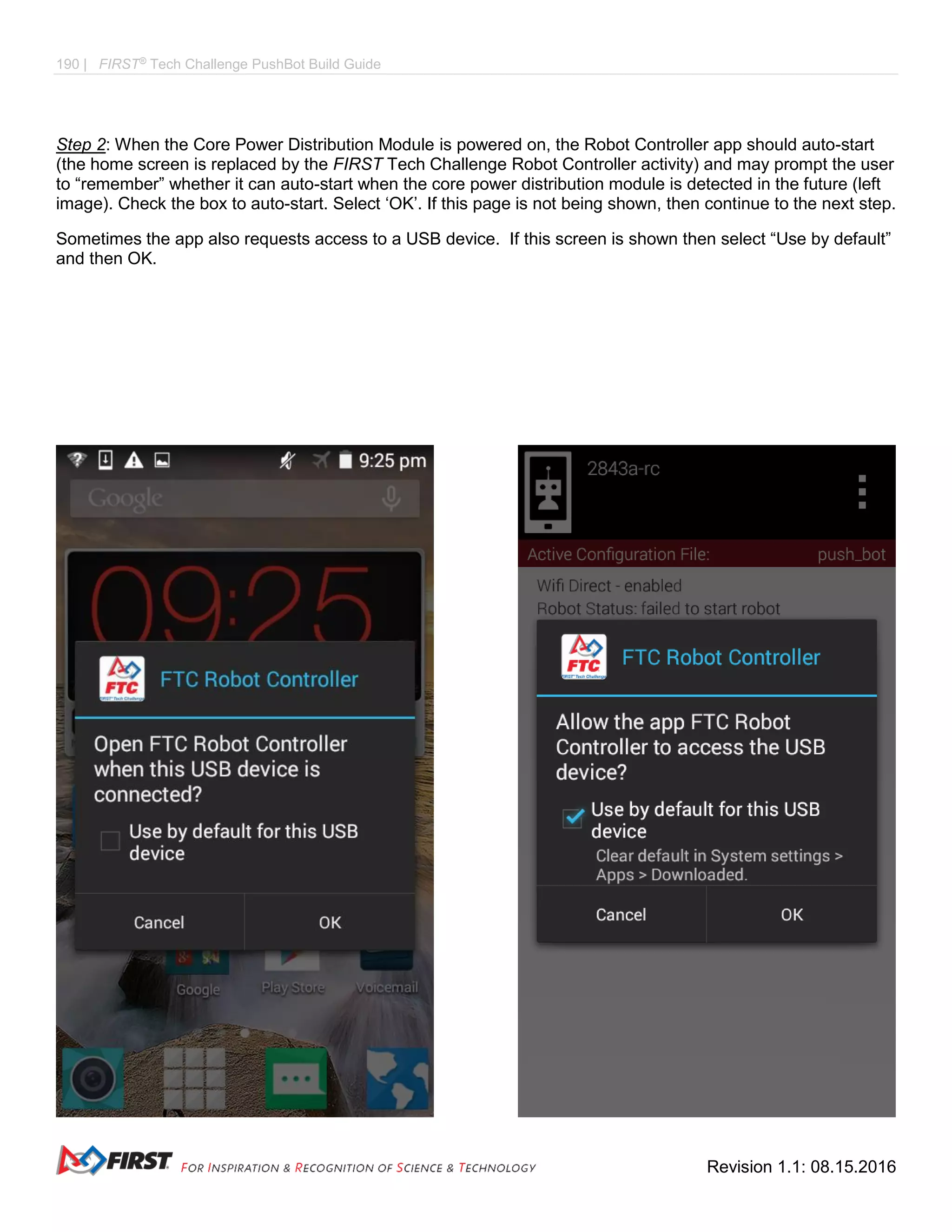 190 | FIRST®
Tech Challenge PushBot Build Guide
Revision 1.1: 08.15.2016
Step 2: When the Core Power Distribution Module is powered on, the Robot Controller app should auto-start
(the home screen is replaced by the FIRST Tech Challenge Robot Controller activity) and may prompt the user
to “remember” whether it can auto-start when the core power distribution module is detected in the future (left
image). Check the box to auto-start. Select ‘OK’. If this page is not being shown, then continue to the next step.
Sometimes the app also requests access to a USB device. If this screen is shown then select “Use by default”
and then OK.
 
