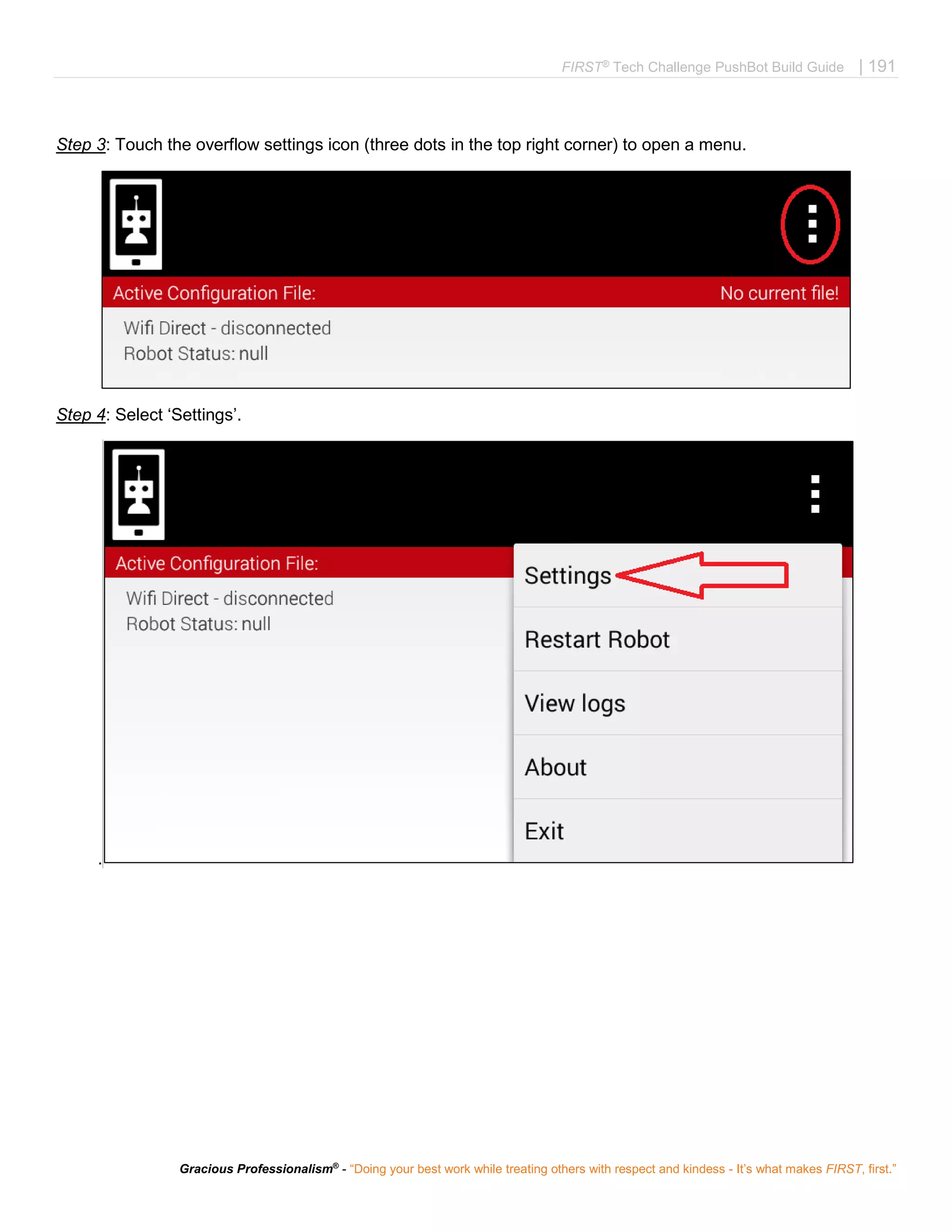 FIRST®
Tech Challenge PushBot Build Guide | 191
Gracious Professionalism®
- “Doing your best work while treating others with respect and kindess - It’s what makes FIRST, first.”
Step 3: Touch the overflow settings icon (three dots in the top right corner) to open a menu.
Step 4: Select ‘Settings’.
.
 