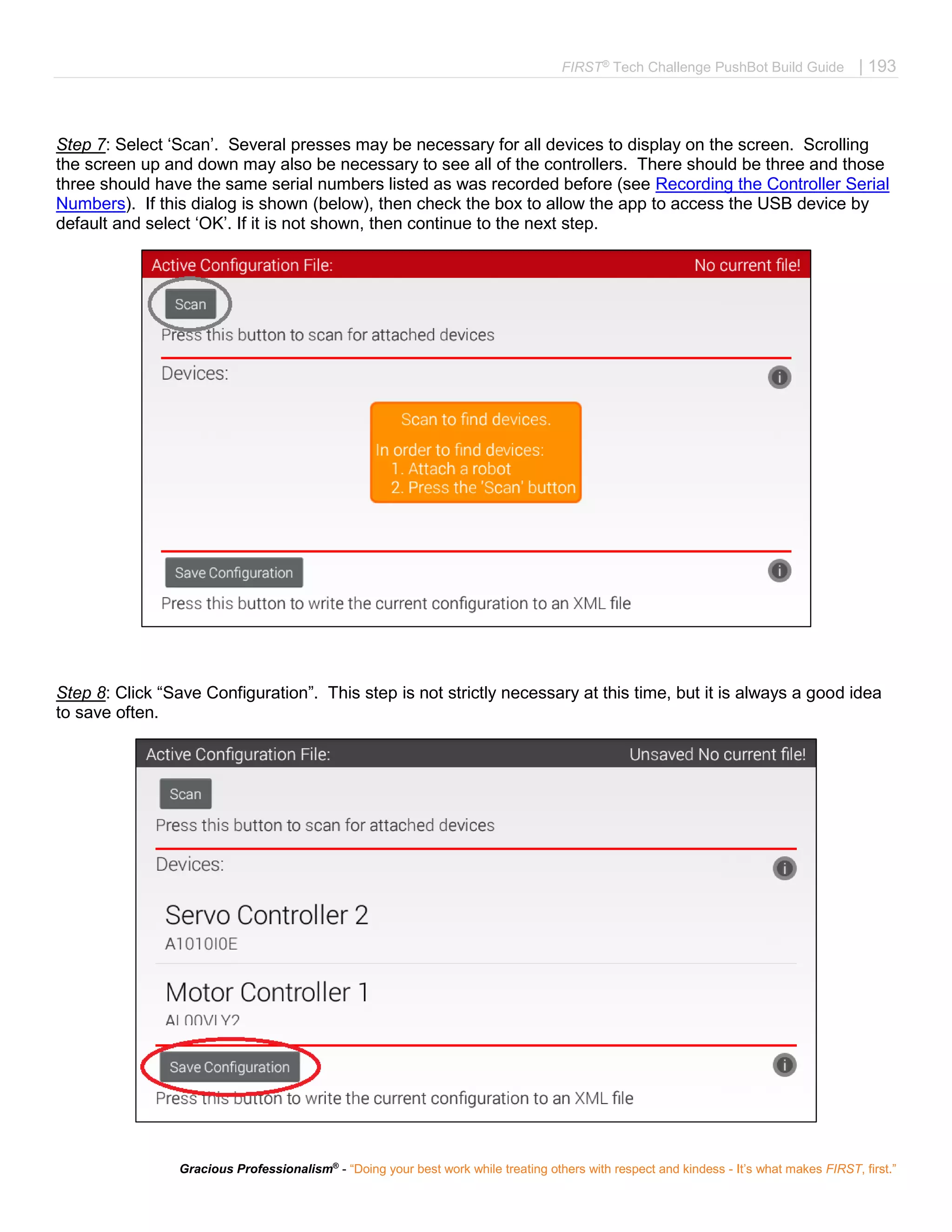 FIRST®
Tech Challenge PushBot Build Guide | 193
Gracious Professionalism®
- “Doing your best work while treating others with respect and kindess - It’s what makes FIRST, first.”
Step 7: Select ‘Scan’. Several presses may be necessary for all devices to display on the screen. Scrolling
the screen up and down may also be necessary to see all of the controllers. There should be three and those
three should have the same serial numbers listed as was recorded before (see Recording the Controller Serial
Numbers). If this dialog is shown (below), then check the box to allow the app to access the USB device by
default and select ‘OK’. If it is not shown, then continue to the next step.
Step 8: Click “Save Configuration”. This step is not strictly necessary at this time, but it is always a good idea
to save often.
 