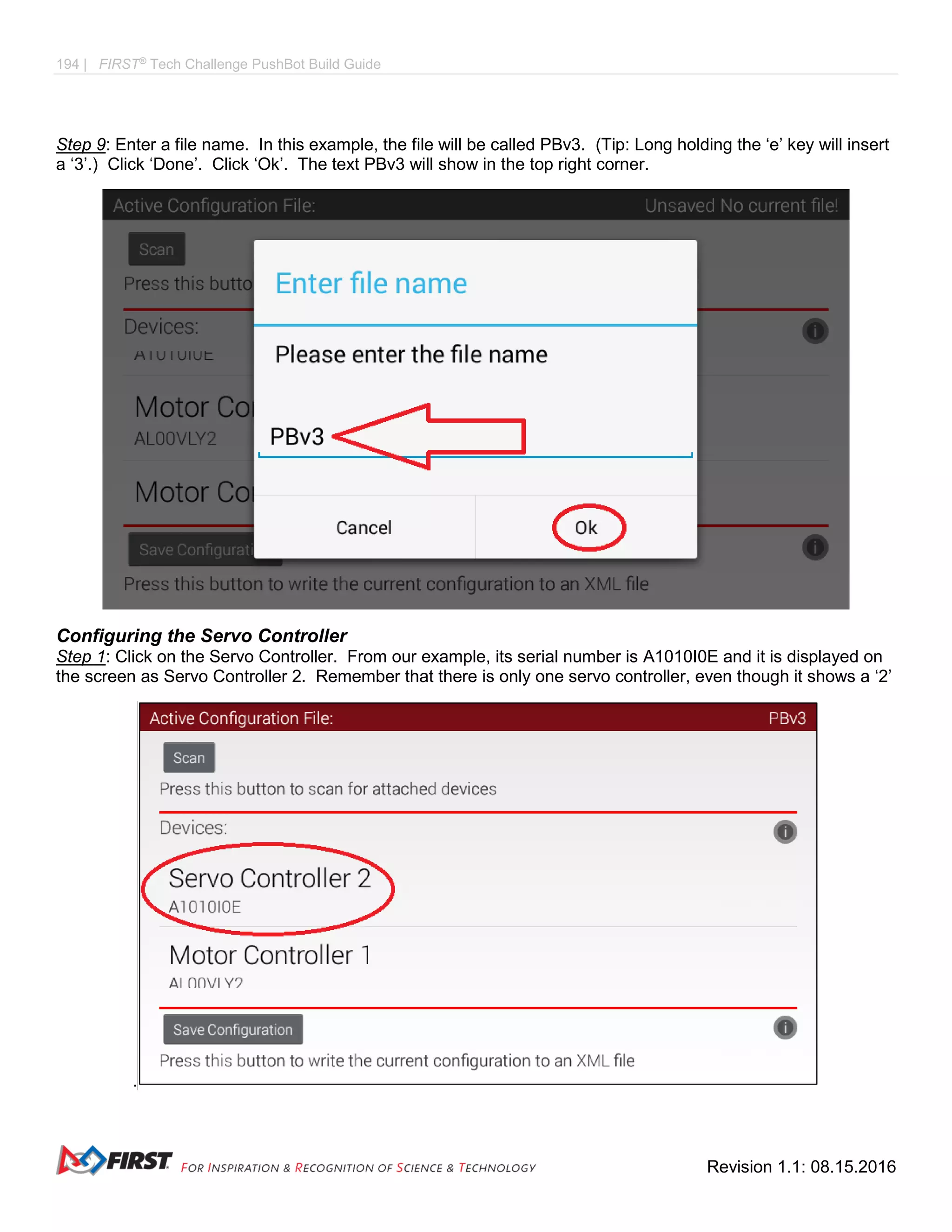 194 | FIRST®
Tech Challenge PushBot Build Guide
Revision 1.1: 08.15.2016
Step 9: Enter a file name. In this example, the file will be called PBv3. (Tip: Long holding the ‘e’ key will insert
a ‘3’.) Click ‘Done’. Click ‘Ok’. The text PBv3 will show in the top right corner.
Configuring the Servo Controller
Step 1: Click on the Servo Controller. From our example, its serial number is A1010I0E and it is displayed on
the screen as Servo Controller 2. Remember that there is only one servo controller, even though it shows a ‘2’
.
 