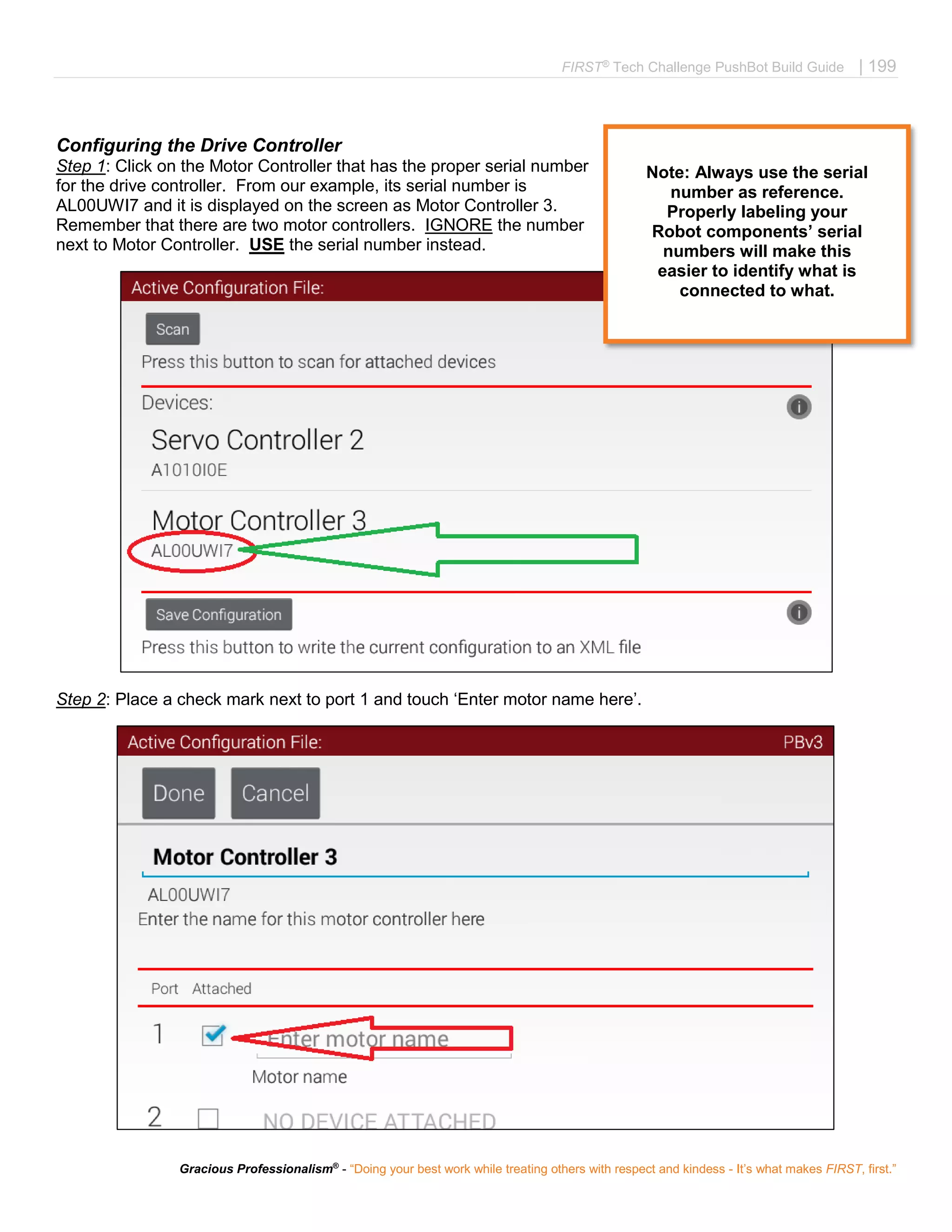 FIRST®
Tech Challenge PushBot Build Guide | 199
Gracious Professionalism®
- “Doing your best work while treating others with respect and kindess - It’s what makes FIRST, first.”
Configuring the Drive Controller
Step 1: Click on the Motor Controller that has the proper serial number
for the drive controller. From our example, its serial number is
AL00UWI7 and it is displayed on the screen as Motor Controller 3.
Remember that there are two motor controllers. IGNORE the number
next to Motor Controller. USE the serial number instead.
Step 2: Place a check mark next to port 1 and touch ‘Enter motor name here’.
Note: Always use the serial
number as reference.
Properly labeling your
Robot components’ serial
numbers will make this
easier to identify what is
connected to what.
 
