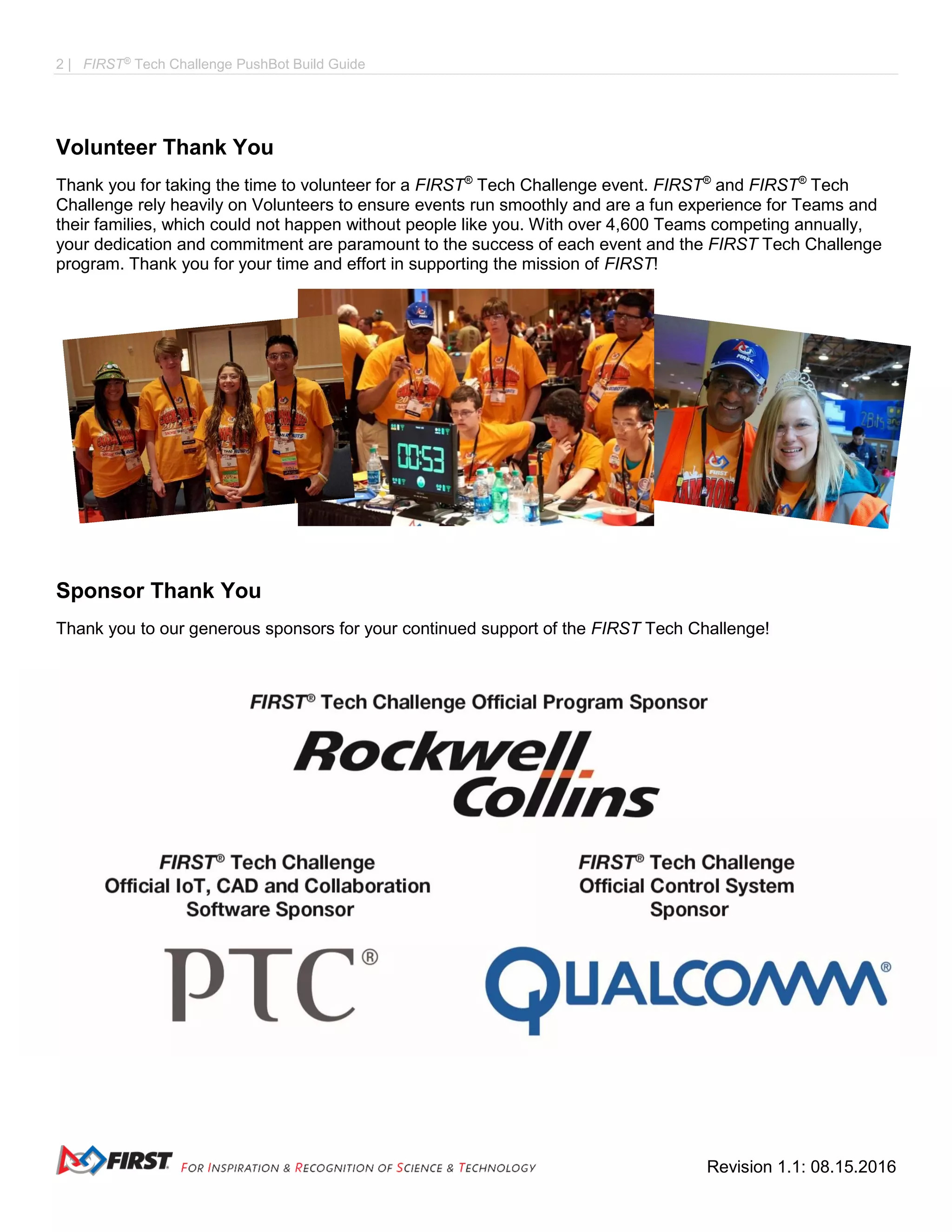 2 | FIRST®
Tech Challenge PushBot Build Guide
Revision 1.1: 08.15.2016
Volunteer Thank You
Thank you for taking the time to volunteer for a FIRST®
Tech Challenge event. FIRST®
and FIRST®
Tech
Challenge rely heavily on Volunteers to ensure events run smoothly and are a fun experience for Teams and
their families, which could not happen without people like you. With over 4,600 Teams competing annually,
your dedication and commitment are paramount to the success of each event and the FIRST Tech Challenge
program. Thank you for your time and effort in supporting the mission of FIRST!
Sponsor Thank You
Thank you to our generous sponsors for your continued support of the FIRST Tech Challenge!
 