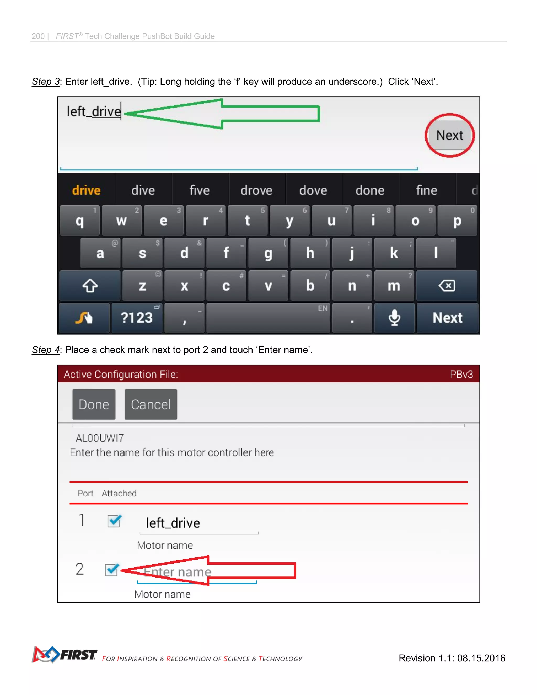 200 | FIRST®
Tech Challenge PushBot Build Guide
Revision 1.1: 08.15.2016
Step 3: Enter left_drive. (Tip: Long holding the ‘f’ key will produce an underscore.) Click ‘Next’.
Step 4: Place a check mark next to port 2 and touch ‘Enter name’.
 