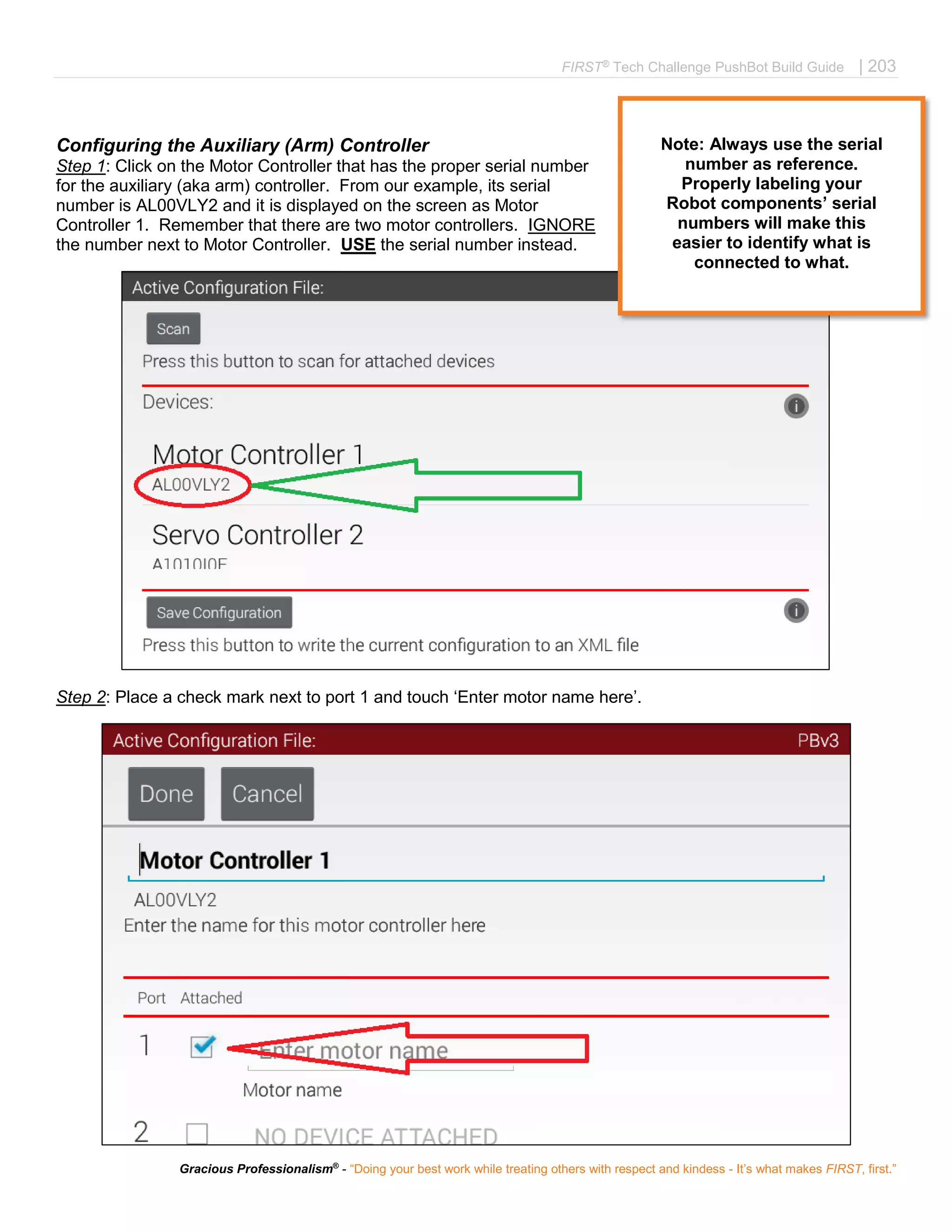 FIRST®
Tech Challenge PushBot Build Guide | 203
Gracious Professionalism®
- “Doing your best work while treating others with respect and kindess - It’s what makes FIRST, first.”
Configuring the Auxiliary (Arm) Controller
Step 1: Click on the Motor Controller that has the proper serial number
for the auxiliary (aka arm) controller. From our example, its serial
number is AL00VLY2 and it is displayed on the screen as Motor
Controller 1. Remember that there are two motor controllers. IGNORE
the number next to Motor Controller. USE the serial number instead.
Step 2: Place a check mark next to port 1 and touch ‘Enter motor name here’.
Note: Always use the serial
number as reference.
Properly labeling your
Robot components’ serial
numbers will make this
easier to identify what is
connected to what.
 