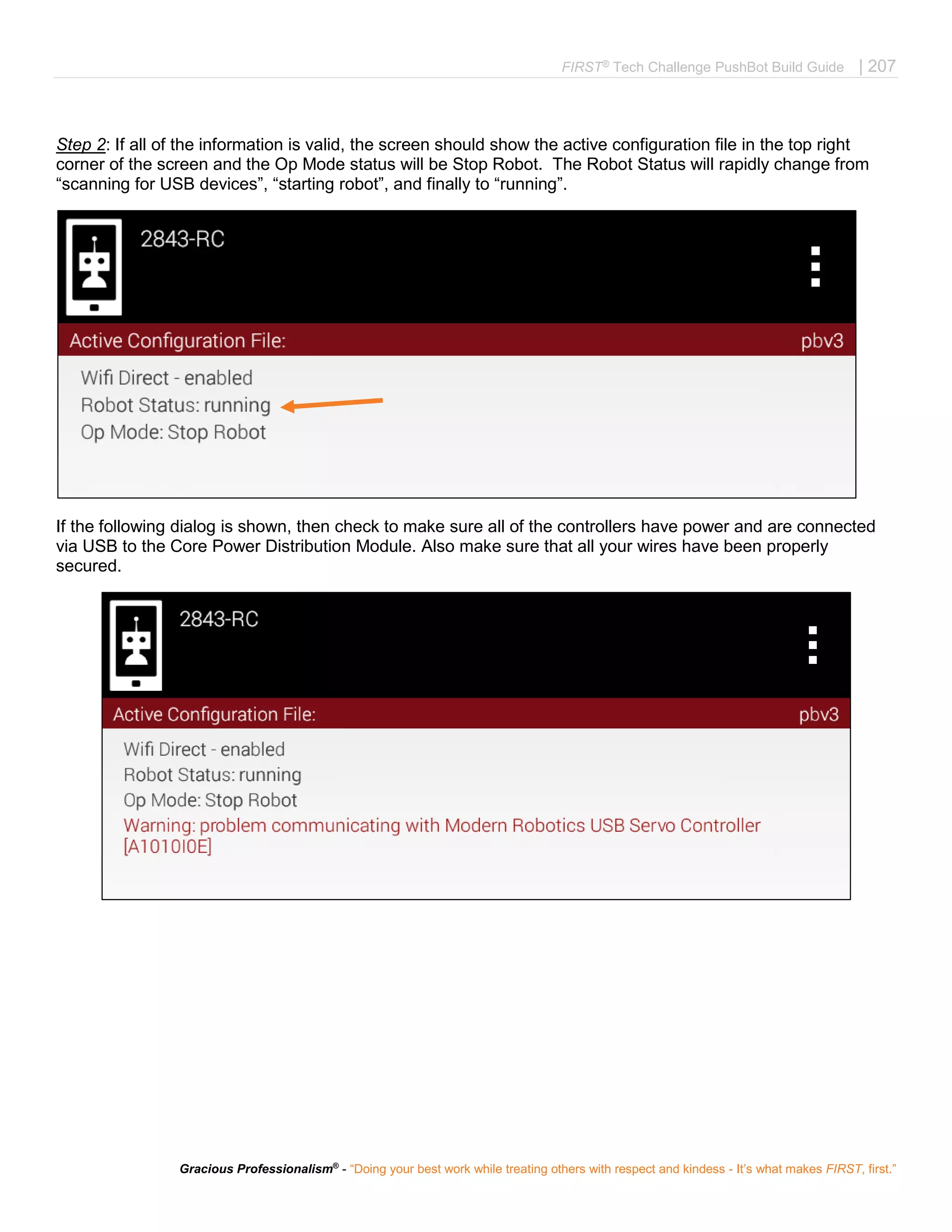 FIRST®
Tech Challenge PushBot Build Guide | 207
Gracious Professionalism®
- “Doing your best work while treating others with respect and kindess - It’s what makes FIRST, first.”
Step 2: If all of the information is valid, the screen should show the active configuration file in the top right
corner of the screen and the Op Mode status will be Stop Robot. The Robot Status will rapidly change from
“scanning for USB devices”, “starting robot”, and finally to “running”.
If the following dialog is shown, then check to make sure all of the controllers have power and are connected
via USB to the Core Power Distribution Module. Also make sure that all your wires have been properly
secured.
 