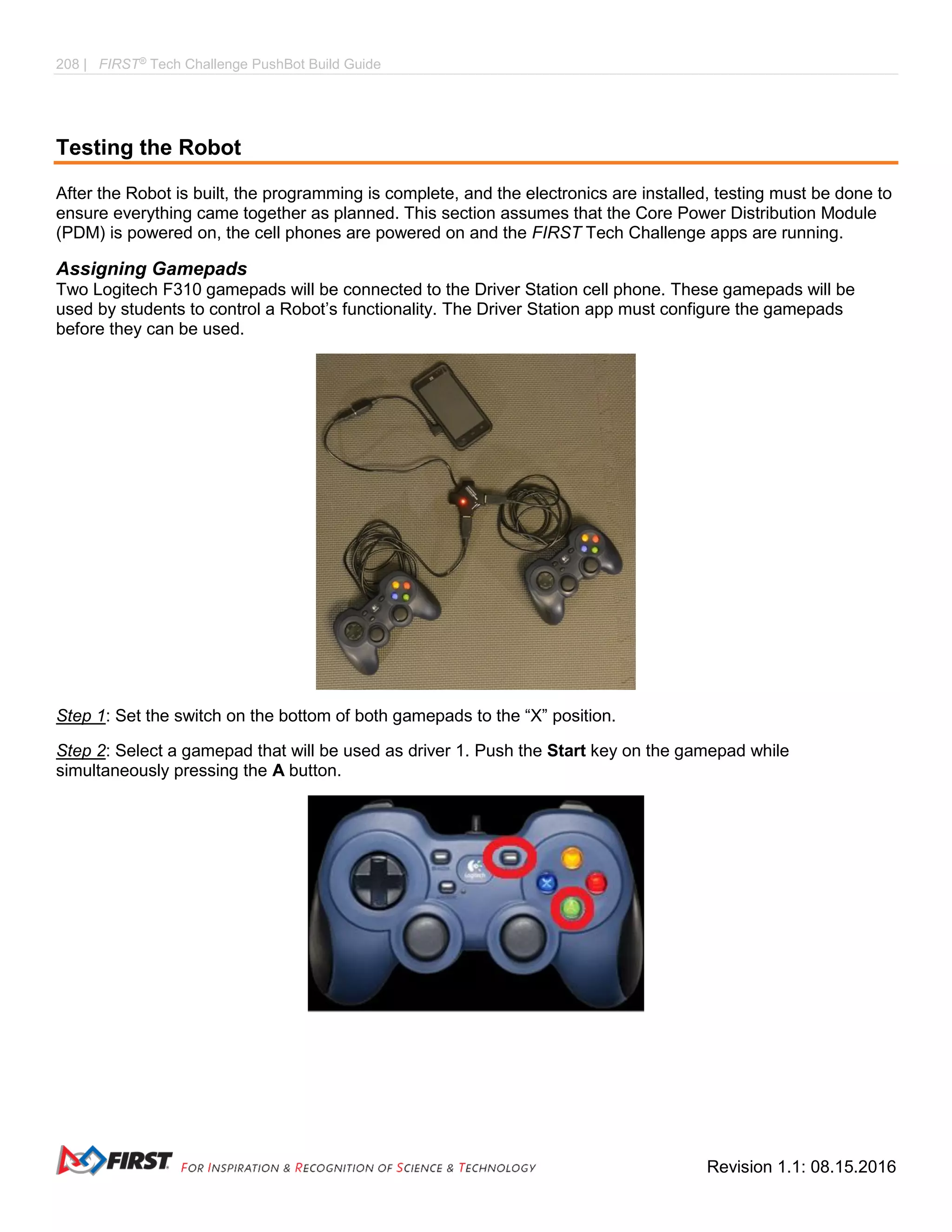 208 | FIRST®
Tech Challenge PushBot Build Guide
Revision 1.1: 08.15.2016
Testing the Robot
After the Robot is built, the programming is complete, and the electronics are installed, testing must be done to
ensure everything came together as planned. This section assumes that the Core Power Distribution Module
(PDM) is powered on, the cell phones are powered on and the FIRST Tech Challenge apps are running.
Assigning Gamepads
Two Logitech F310 gamepads will be connected to the Driver Station cell phone. These gamepads will be
used by students to control a Robot’s functionality. The Driver Station app must configure the gamepads
before they can be used.
Step 1: Set the switch on the bottom of both gamepads to the “X” position.
Step 2: Select a gamepad that will be used as driver 1. Push the Start key on the gamepad while
simultaneously pressing the A button.
 