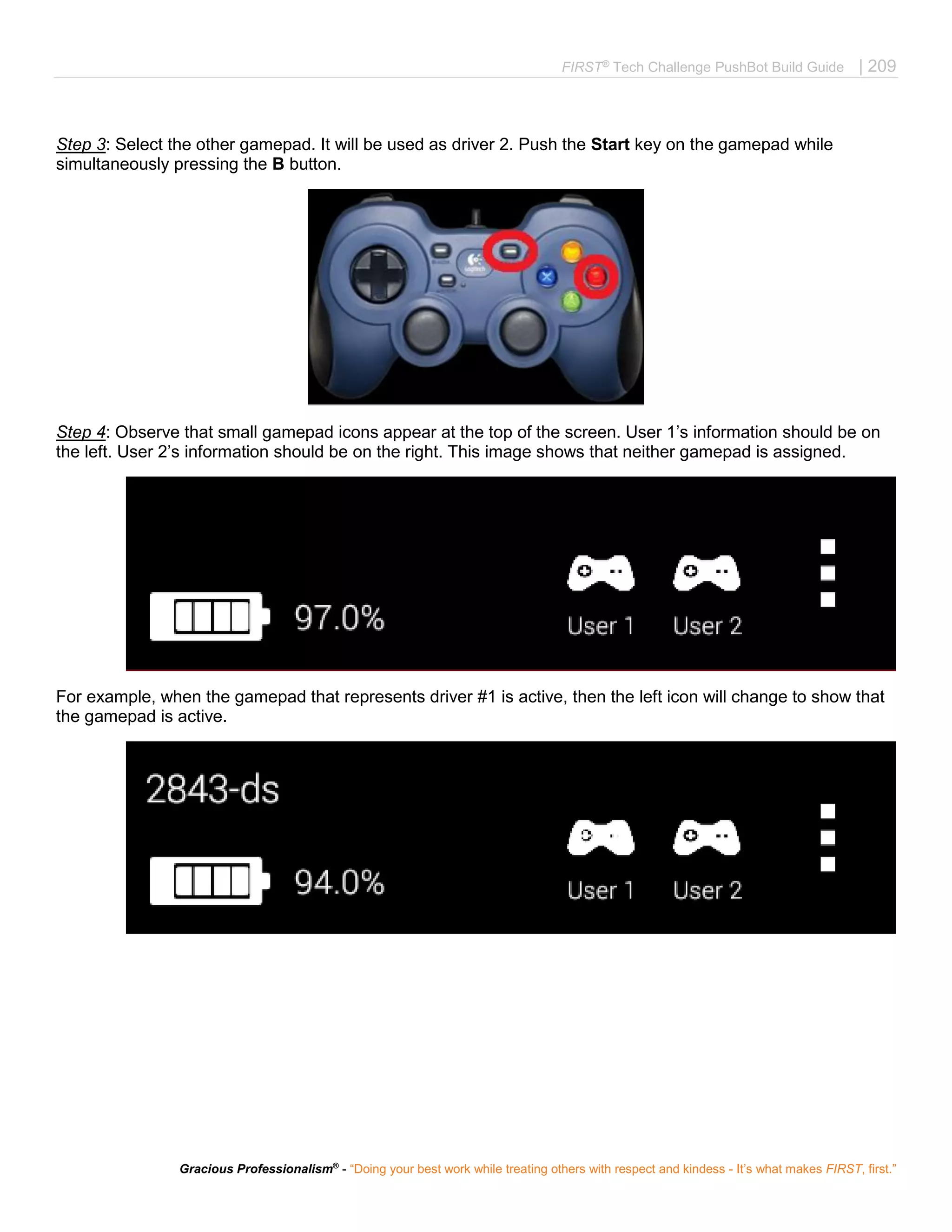 FIRST®
Tech Challenge PushBot Build Guide | 209
Gracious Professionalism®
- “Doing your best work while treating others with respect and kindess - It’s what makes FIRST, first.”
Step 3: Select the other gamepad. It will be used as driver 2. Push the Start key on the gamepad while
simultaneously pressing the B button.
Step 4: Observe that small gamepad icons appear at the top of the screen. User 1’s information should be on
the left. User 2’s information should be on the right. This image shows that neither gamepad is assigned.
For example, when the gamepad that represents driver #1 is active, then the left icon will change to show that
the gamepad is active.
 