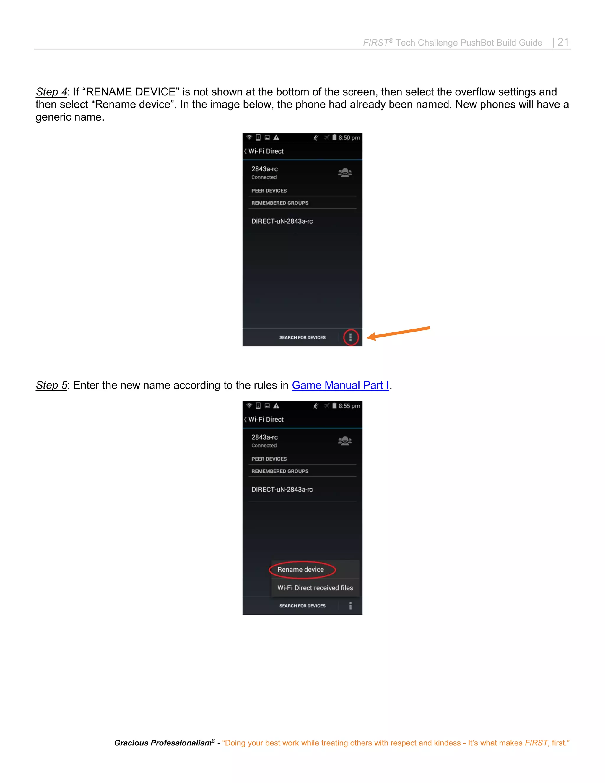 FIRST®
Tech Challenge PushBot Build Guide | 21
Gracious Professionalism®
- “Doing your best work while treating others with respect and kindess - It’s what makes FIRST, first.”
Step 4: If “RENAME DEVICE” is not shown at the bottom of the screen, then select the overflow settings and
then select “Rename device”. In the image below, the phone had already been named. New phones will have a
generic name.
Step 5: Enter the new name according to the rules in Game Manual Part I.
 