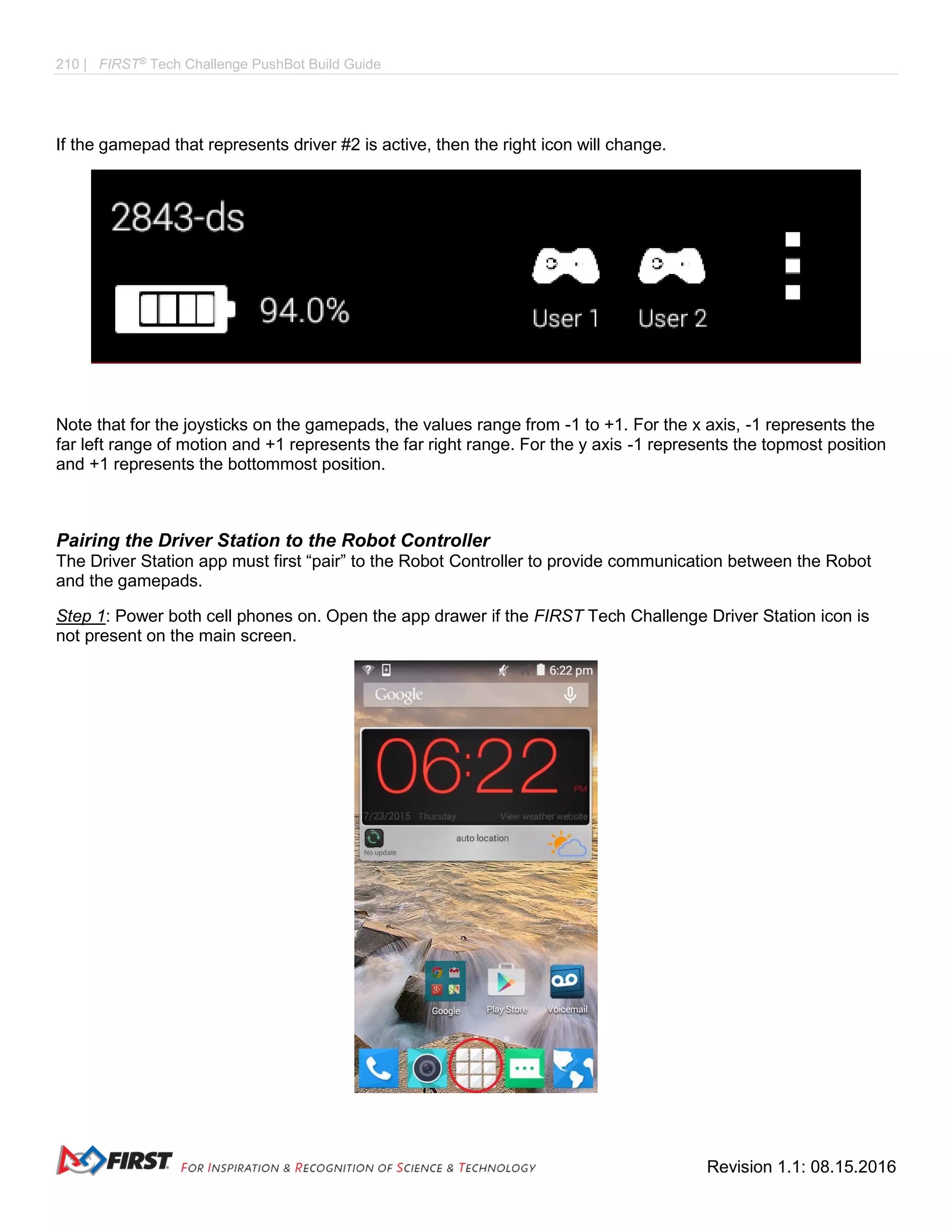 210 | FIRST®
Tech Challenge PushBot Build Guide
Revision 1.1: 08.15.2016
If the gamepad that represents driver #2 is active, then the right icon will change.
Note that for the joysticks on the gamepads, the values range from -1 to +1. For the x axis, -1 represents the
far left range of motion and +1 represents the far right range. For the y axis -1 represents the topmost position
and +1 represents the bottommost position.
Pairing the Driver Station to the Robot Controller
The Driver Station app must first “pair” to the Robot Controller to provide communication between the Robot
and the gamepads.
Step 1: Power both cell phones on. Open the app drawer if the FIRST Tech Challenge Driver Station icon is
not present on the main screen.
 