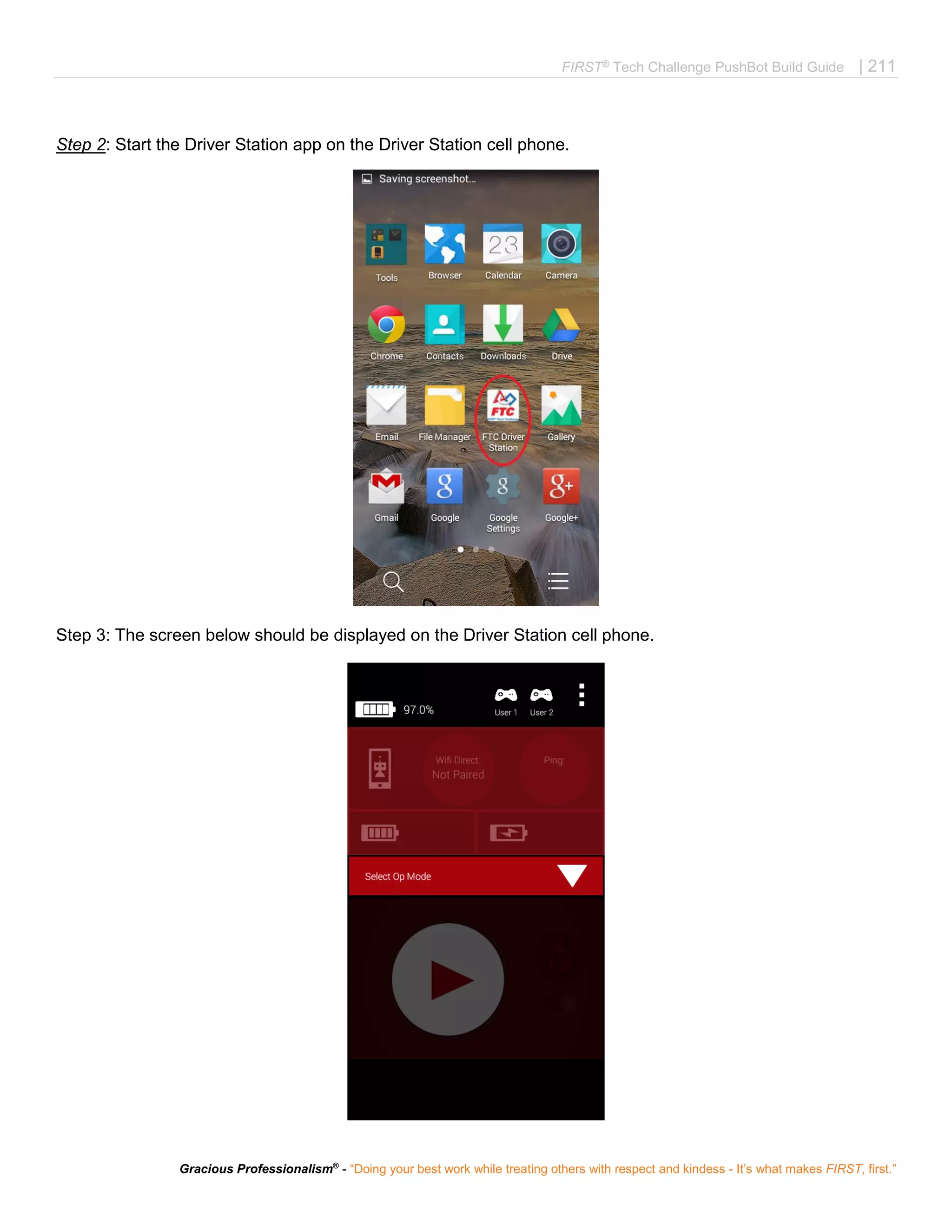 FIRST®
Tech Challenge PushBot Build Guide | 211
Gracious Professionalism®
- “Doing your best work while treating others with respect and kindess - It’s what makes FIRST, first.”
Step 2: Start the Driver Station app on the Driver Station cell phone.
Step 3: The screen below should be displayed on the Driver Station cell phone.
 