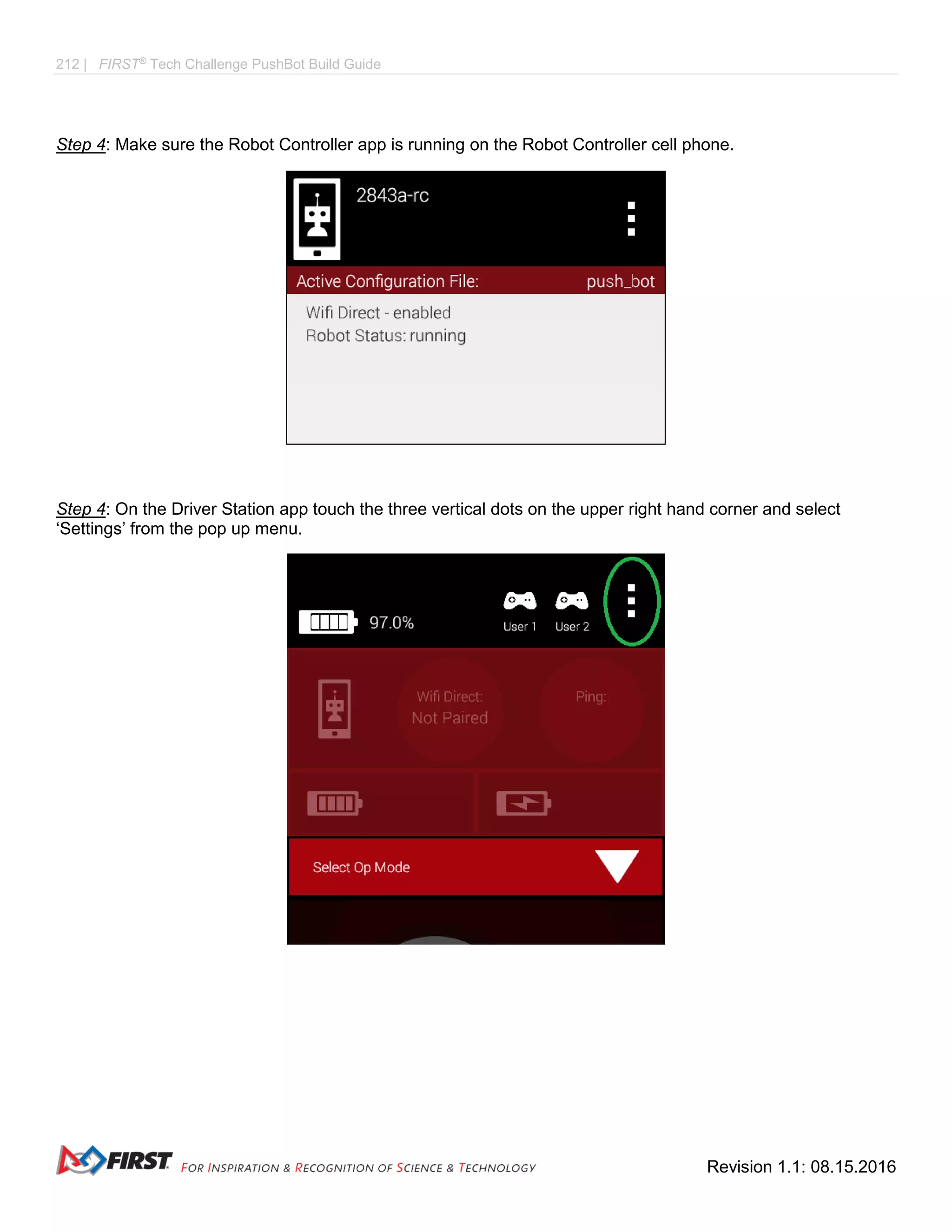 212 | FIRST®
Tech Challenge PushBot Build Guide
Revision 1.1: 08.15.2016
Step 4: Make sure the Robot Controller app is running on the Robot Controller cell phone.
Step 4: On the Driver Station app touch the three vertical dots on the upper right hand corner and select
‘Settings’ from the pop up menu.
 
