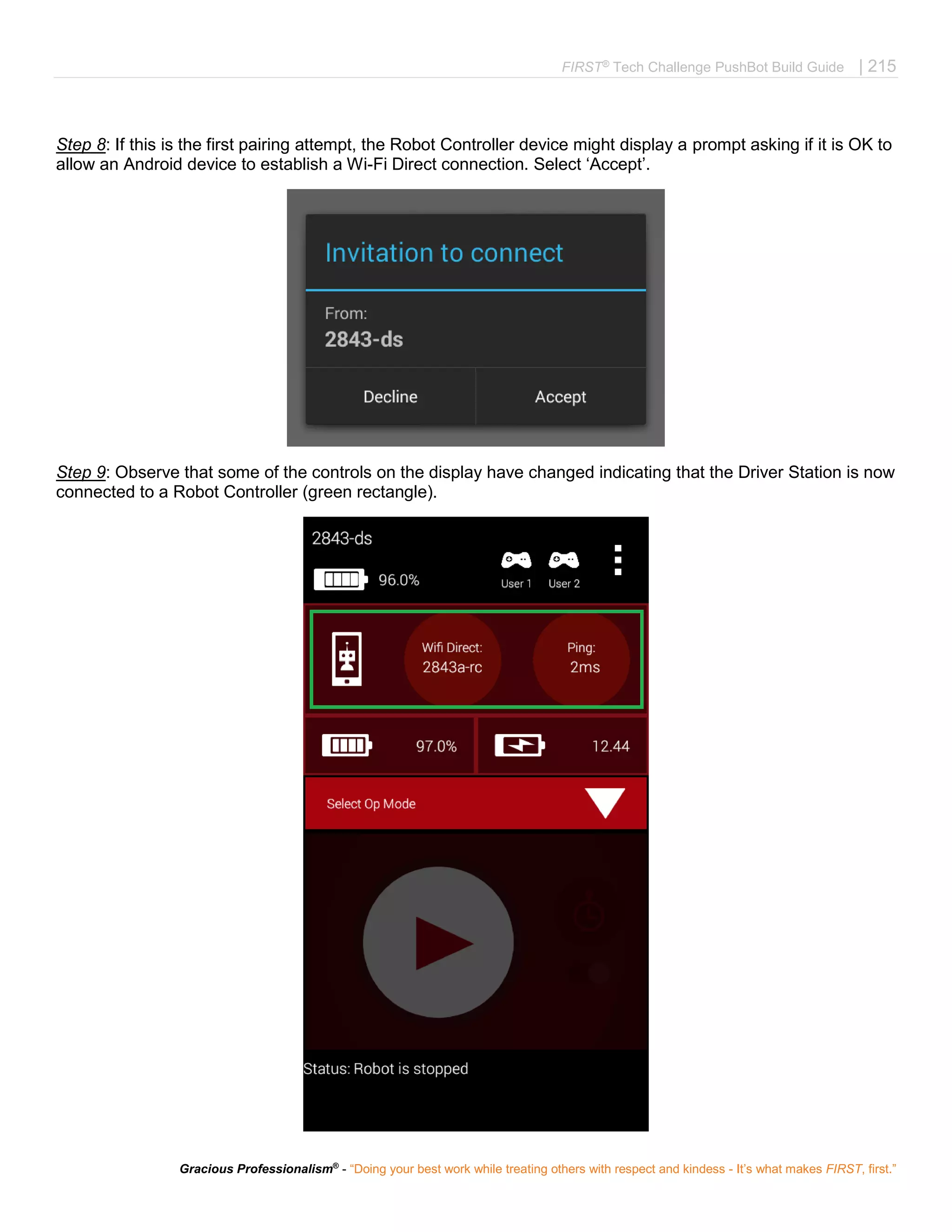 FIRST®
Tech Challenge PushBot Build Guide | 215
Gracious Professionalism®
- “Doing your best work while treating others with respect and kindess - It’s what makes FIRST, first.”
Step 8: If this is the first pairing attempt, the Robot Controller device might display a prompt asking if it is OK to
allow an Android device to establish a Wi-Fi Direct connection. Select ‘Accept’.
Step 9: Observe that some of the controls on the display have changed indicating that the Driver Station is now
connected to a Robot Controller (green rectangle).
 