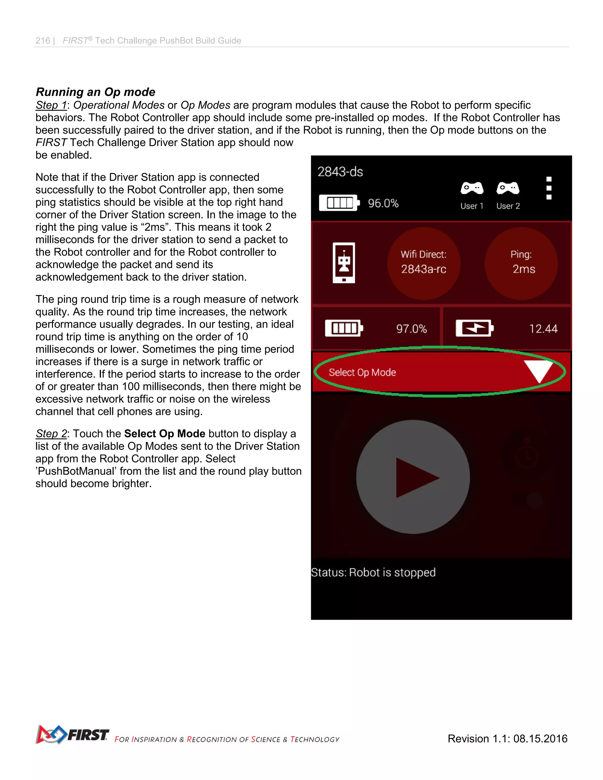 216 | FIRST®
Tech Challenge PushBot Build Guide
Revision 1.1: 08.15.2016
Running an Op mode
Step 1: Operational Modes or Op Modes are program modules that cause the Robot to perform specific
behaviors. The Robot Controller app should include some pre-installed op modes. If the Robot Controller has
been successfully paired to the driver station, and if the Robot is running, then the Op mode buttons on the
FIRST Tech Challenge Driver Station app should now
be enabled.
Note that if the Driver Station app is connected
successfully to the Robot Controller app, then some
ping statistics should be visible at the top right hand
corner of the Driver Station screen. In the image to the
right the ping value is “2ms”. This means it took 2
milliseconds for the driver station to send a packet to
the Robot controller and for the Robot controller to
acknowledge the packet and send its
acknowledgement back to the driver station.
The ping round trip time is a rough measure of network
quality. As the round trip time increases, the network
performance usually degrades. In our testing, an ideal
round trip time is anything on the order of 10
milliseconds or lower. Sometimes the ping time period
increases if there is a surge in network traffic or
interference. If the period starts to increase to the order
of or greater than 100 milliseconds, then there might be
excessive network traffic or noise on the wireless
channel that cell phones are using.
Step 2: Touch the Select Op Mode button to display a
list of the available Op Modes sent to the Driver Station
app from the Robot Controller app. Select
’PushBotManual’ from the list and the round play button
should become brighter.
 