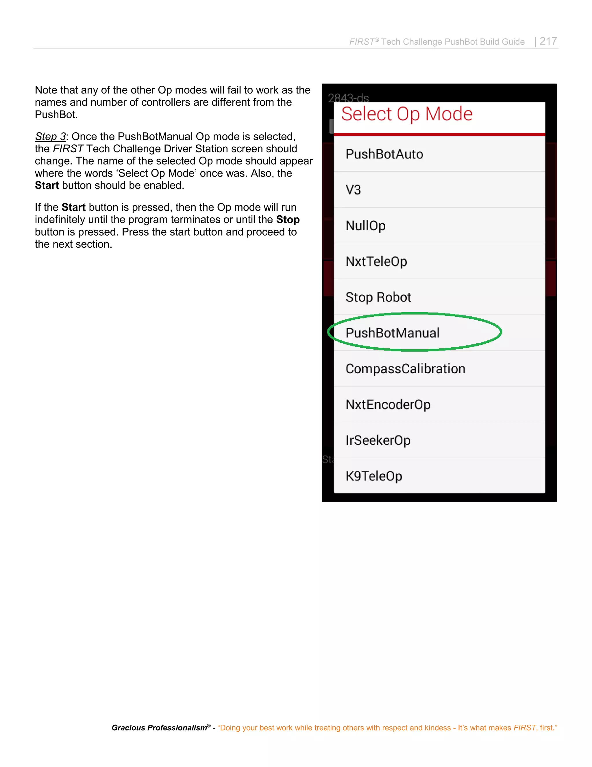 FIRST®
Tech Challenge PushBot Build Guide | 217
Gracious Professionalism®
- “Doing your best work while treating others with respect and kindess - It’s what makes FIRST, first.”
Note that any of the other Op modes will fail to work as the
names and number of controllers are different from the
PushBot.
Step 3: Once the PushBotManual Op mode is selected,
the FIRST Tech Challenge Driver Station screen should
change. The name of the selected Op mode should appear
where the words ‘Select Op Mode’ once was. Also, the
Start button should be enabled.
If the Start button is pressed, then the Op mode will run
indefinitely until the program terminates or until the Stop
button is pressed. Press the start button and proceed to
the next section.
 