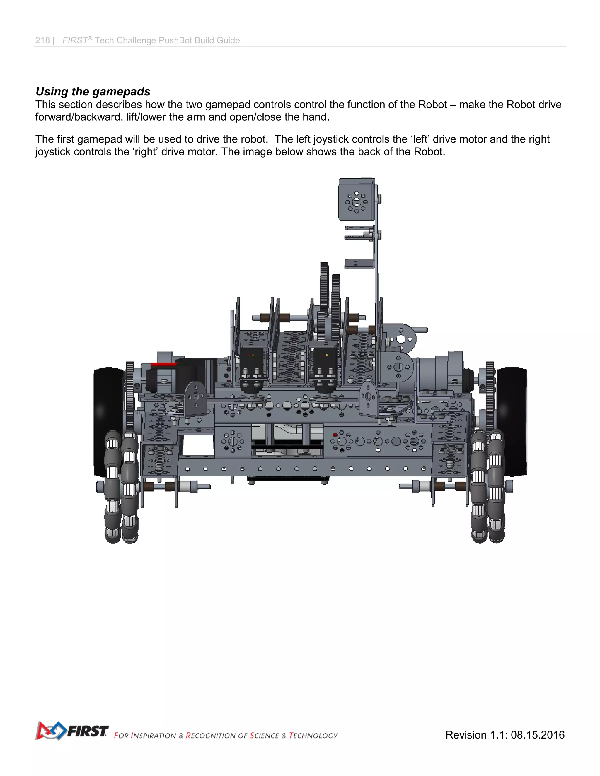218 | FIRST®
Tech Challenge PushBot Build Guide
Revision 1.1: 08.15.2016
Using the gamepads
This section describes how the two gamepad controls control the function of the Robot – make the Robot drive
forward/backward, lift/lower the arm and open/close the hand.
The first gamepad will be used to drive the robot. The left joystick controls the ‘left’ drive motor and the right
joystick controls the ‘right’ drive motor. The image below shows the back of the Robot.
 