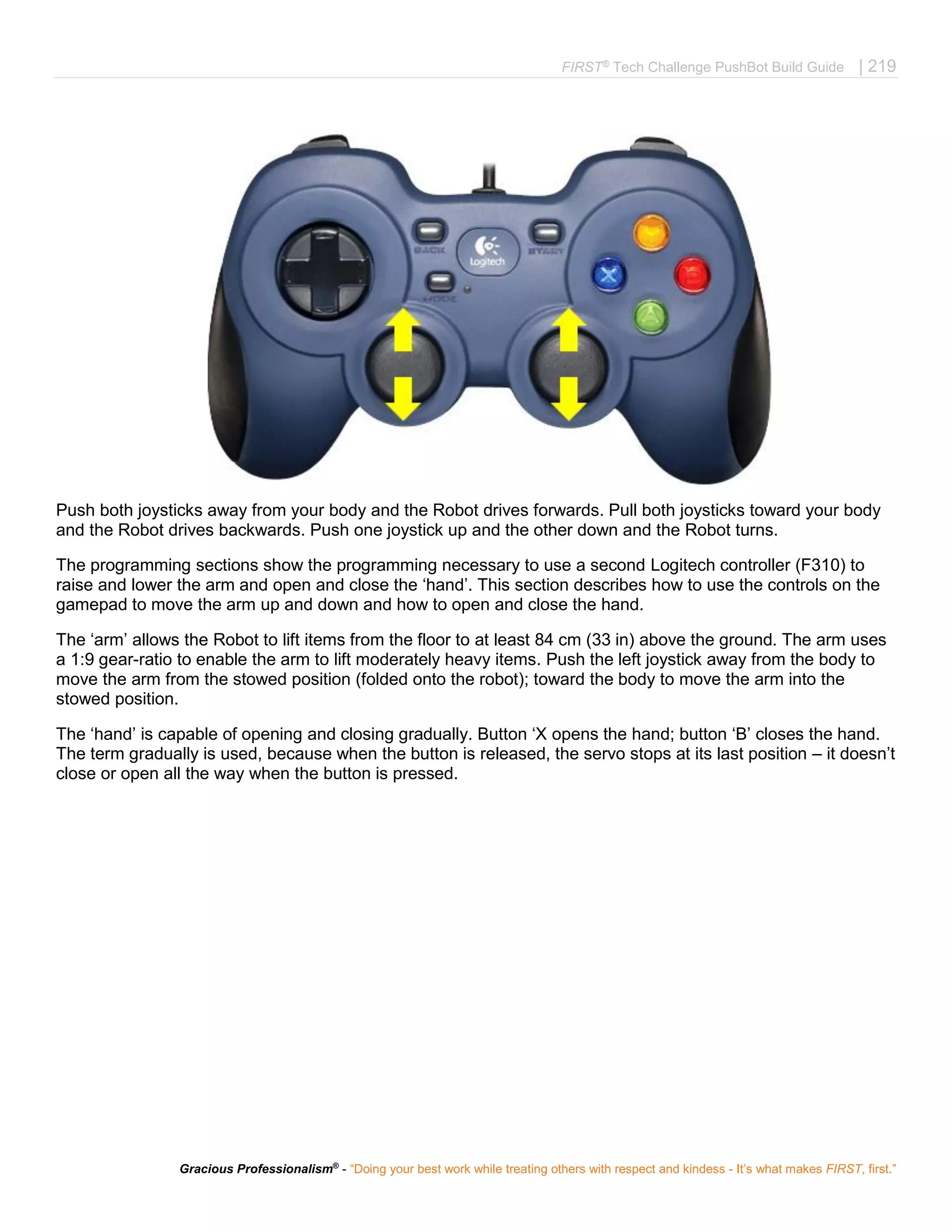 FIRST®
Tech Challenge PushBot Build Guide | 219
Gracious Professionalism®
- “Doing your best work while treating others with respect and kindess - It’s what makes FIRST, first.”
Push both joysticks away from your body and the Robot drives forwards. Pull both joysticks toward your body
and the Robot drives backwards. Push one joystick up and the other down and the Robot turns.
The programming sections show the programming necessary to use a second Logitech controller (F310) to
raise and lower the arm and open and close the ‘hand’. This section describes how to use the controls on the
gamepad to move the arm up and down and how to open and close the hand.
The ‘arm’ allows the Robot to lift items from the floor to at least 84 cm (33 in) above the ground. The arm uses
a 1:9 gear-ratio to enable the arm to lift moderately heavy items. Push the left joystick away from the body to
move the arm from the stowed position (folded onto the robot); toward the body to move the arm into the
stowed position.
The ‘hand’ is capable of opening and closing gradually. Button ‘X opens the hand; button ‘B’ closes the hand.
The term gradually is used, because when the button is released, the servo stops at its last position – it doesn’t
close or open all the way when the button is pressed.
 