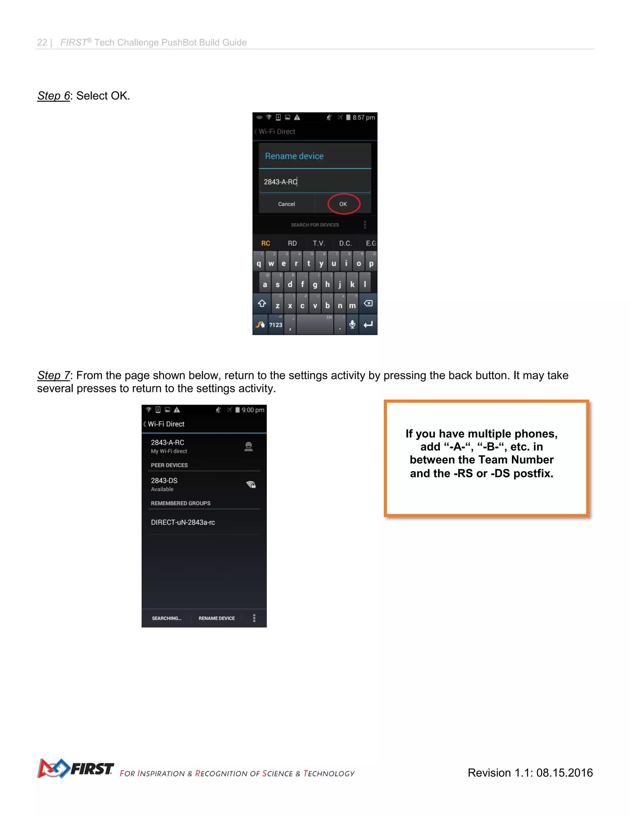 22 | FIRST®
Tech Challenge PushBot Build Guide
Revision 1.1: 08.15.2016
Step 6: Select OK.
Step 7: From the page shown below, return to the settings activity by pressing the back button. It may take
several presses to return to the settings activity.
If you have multiple phones,
add “-A-“, “-B-“, etc. in
between the Team Number
and the -RS or -DS postfix.
 