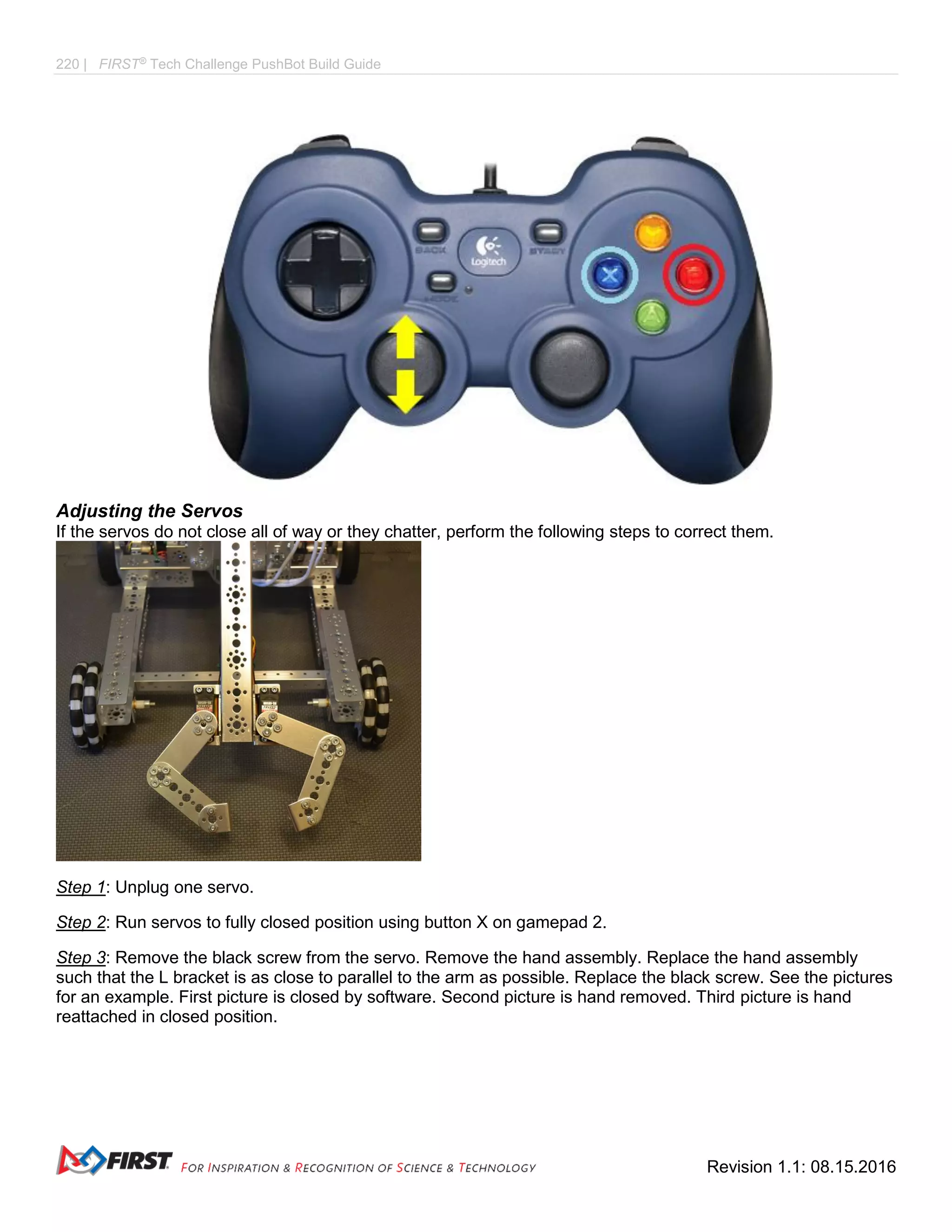 220 | FIRST®
Tech Challenge PushBot Build Guide
Revision 1.1: 08.15.2016
Adjusting the Servos
If the servos do not close all of way or they chatter, perform the following steps to correct them.
Step 1: Unplug one servo.
Step 2: Run servos to fully closed position using button X on gamepad 2.
Step 3: Remove the black screw from the servo. Remove the hand assembly. Replace the hand assembly
such that the L bracket is as close to parallel to the arm as possible. Replace the black screw. See the pictures
for an example. First picture is closed by software. Second picture is hand removed. Third picture is hand
reattached in closed position.
 