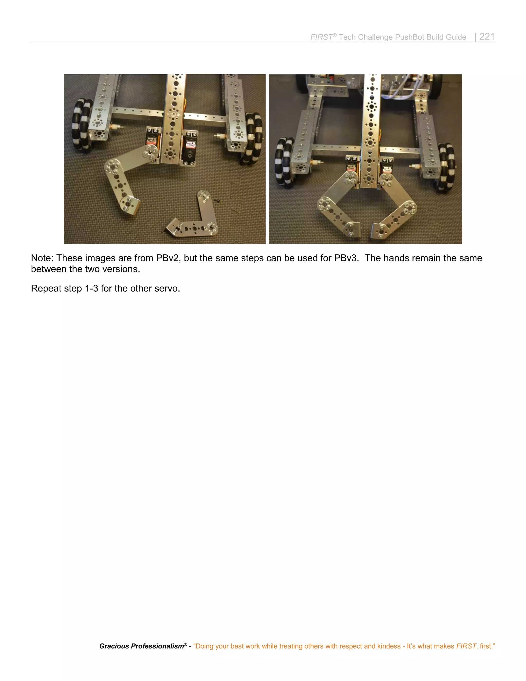 FIRST®
Tech Challenge PushBot Build Guide | 221
Gracious Professionalism®
- “Doing your best work while treating others with respect and kindess - It’s what makes FIRST, first.”
Note: These images are from PBv2, but the same steps can be used for PBv3. The hands remain the same
between the two versions.
Repeat step 1-3 for the other servo.
 