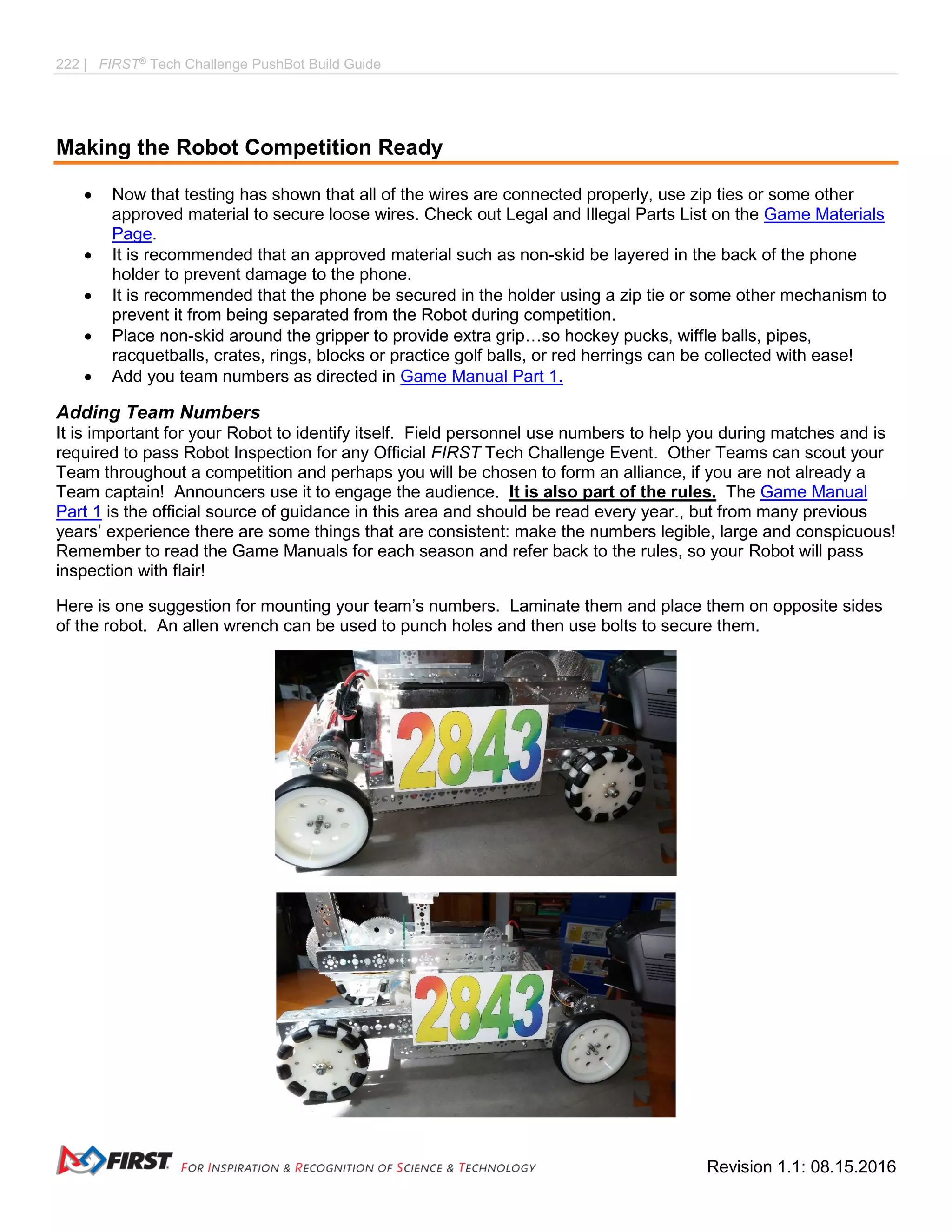 222 | FIRST®
Tech Challenge PushBot Build Guide
Revision 1.1: 08.15.2016
Making the Robot Competition Ready
 Now that testing has shown that all of the wires are connected properly, use zip ties or some other
approved material to secure loose wires. Check out Legal and Illegal Parts List on the Game Materials
Page.
 It is recommended that an approved material such as non-skid be layered in the back of the phone
holder to prevent damage to the phone.
 It is recommended that the phone be secured in the holder using a zip tie or some other mechanism to
prevent it from being separated from the Robot during competition.
 Place non-skid around the gripper to provide extra grip…so hockey pucks, wiffle balls, pipes,
racquetballs, crates, rings, blocks or practice golf balls, or red herrings can be collected with ease!
 Add you team numbers as directed in Game Manual Part 1.
Adding Team Numbers
It is important for your Robot to identify itself. Field personnel use numbers to help you during matches and is
required to pass Robot Inspection for any Official FIRST Tech Challenge Event. Other Teams can scout your
Team throughout a competition and perhaps you will be chosen to form an alliance, if you are not already a
Team captain! Announcers use it to engage the audience. It is also part of the rules. The Game Manual
Part 1 is the official source of guidance in this area and should be read every year., but from many previous
years’ experience there are some things that are consistent: make the numbers legible, large and conspicuous!
Remember to read the Game Manuals for each season and refer back to the rules, so your Robot will pass
inspection with flair!
Here is one suggestion for mounting your team’s numbers. Laminate them and place them on opposite sides
of the robot. An allen wrench can be used to punch holes and then use bolts to secure them.
 