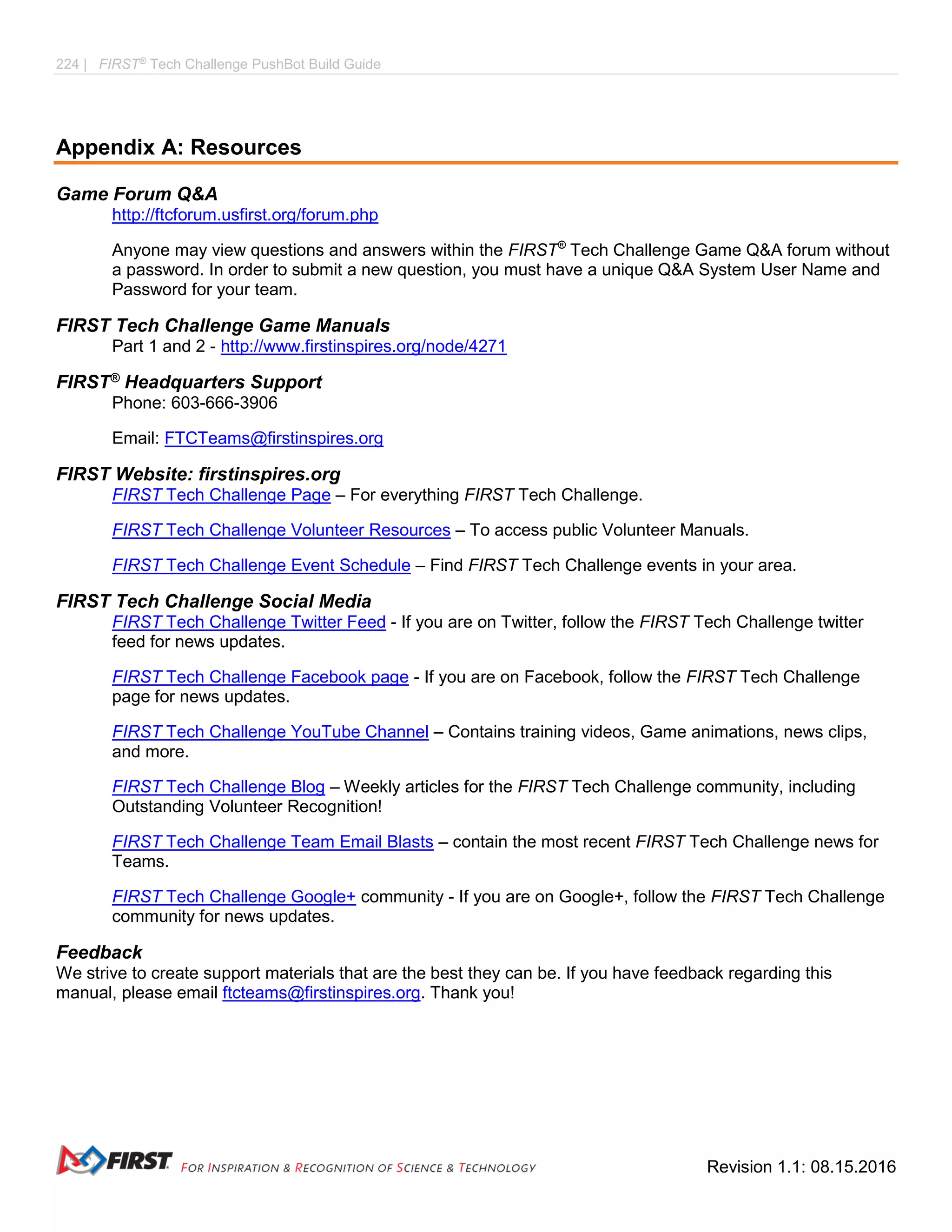 224 | FIRST®
Tech Challenge PushBot Build Guide
Revision 1.1: 08.15.2016
Appendix A: Resources
Game Forum Q&A
http://ftcforum.usfirst.org/forum.php
Anyone may view questions and answers within the FIRST®
Tech Challenge Game Q&A forum without
a password. In order to submit a new question, you must have a unique Q&A System User Name and
Password for your team.
FIRST Tech Challenge Game Manuals
Part 1 and 2 - http://www.firstinspires.org/node/4271
FIRST® Headquarters Support
Phone: 603-666-3906
Email: FTCTeams@firstinspires.org
FIRST Website: firstinspires.org
FIRST Tech Challenge Page – For everything FIRST Tech Challenge.
FIRST Tech Challenge Volunteer Resources – To access public Volunteer Manuals.
FIRST Tech Challenge Event Schedule – Find FIRST Tech Challenge events in your area.
FIRST Tech Challenge Social Media
FIRST Tech Challenge Twitter Feed - If you are on Twitter, follow the FIRST Tech Challenge twitter
feed for news updates.
FIRST Tech Challenge Facebook page - If you are on Facebook, follow the FIRST Tech Challenge
page for news updates.
FIRST Tech Challenge YouTube Channel – Contains training videos, Game animations, news clips,
and more.
FIRST Tech Challenge Blog – Weekly articles for the FIRST Tech Challenge community, including
Outstanding Volunteer Recognition!
FIRST Tech Challenge Team Email Blasts – contain the most recent FIRST Tech Challenge news for
Teams.
FIRST Tech Challenge Google+ community - If you are on Google+, follow the FIRST Tech Challenge
community for news updates.
Feedback
We strive to create support materials that are the best they can be. If you have feedback regarding this
manual, please email ftcteams@firstinspires.org. Thank you!
 