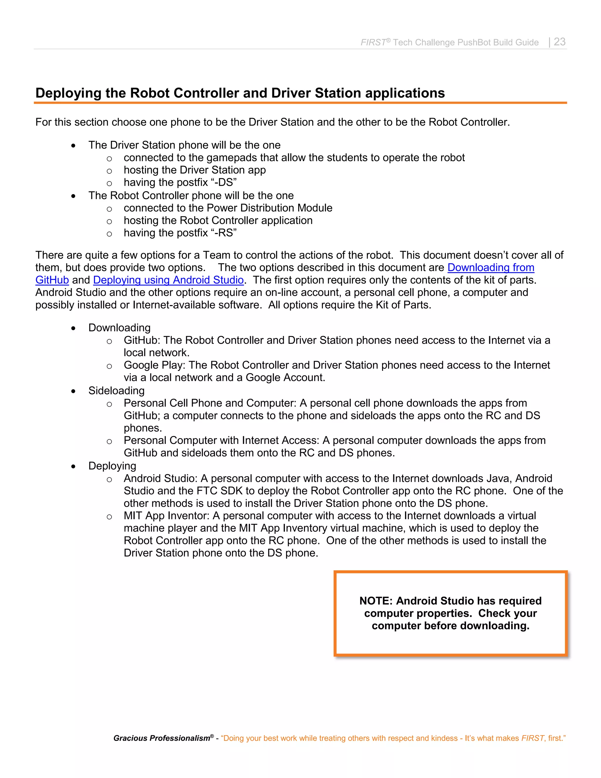 FIRST®
Tech Challenge PushBot Build Guide | 23
Gracious Professionalism®
- “Doing your best work while treating others with respect and kindess - It’s what makes FIRST, first.”
Deploying the Robot Controller and Driver Station applications
For this section choose one phone to be the Driver Station and the other to be the Robot Controller.
 The Driver Station phone will be the one
o connected to the gamepads that allow the students to operate the robot
o hosting the Driver Station app
o having the postfix “-DS”
 The Robot Controller phone will be the one
o connected to the Power Distribution Module
o hosting the Robot Controller application
o having the postfix “-RS”
There are quite a few options for a Team to control the actions of the robot. This document doesn’t cover all of
them, but does provide two options. The two options described in this document are Downloading from
GitHub and Deploying using Android Studio. The first option requires only the contents of the kit of parts.
Android Studio and the other options require an on-line account, a personal cell phone, a computer and
possibly installed or Internet-available software. All options require the Kit of Parts.
 Downloading
o GitHub: The Robot Controller and Driver Station phones need access to the Internet via a
local network.
o Google Play: The Robot Controller and Driver Station phones need access to the Internet
via a local network and a Google Account.
 Sideloading
o Personal Cell Phone and Computer: A personal cell phone downloads the apps from
GitHub; a computer connects to the phone and sideloads the apps onto the RC and DS
phones.
o Personal Computer with Internet Access: A personal computer downloads the apps from
GitHub and sideloads them onto the RC and DS phones.
 Deploying
o Android Studio: A personal computer with access to the Internet downloads Java, Android
Studio and the FTC SDK to deploy the Robot Controller app onto the RC phone. One of the
other methods is used to install the Driver Station phone onto the DS phone.
o MIT App Inventor: A personal computer with access to the Internet downloads a virtual
machine player and the MIT App Inventory virtual machine, which is used to deploy the
Robot Controller app onto the RC phone. One of the other methods is used to install the
Driver Station phone onto the DS phone.
NOTE: Android Studio has required
computer properties. Check your
computer before downloading.
 
