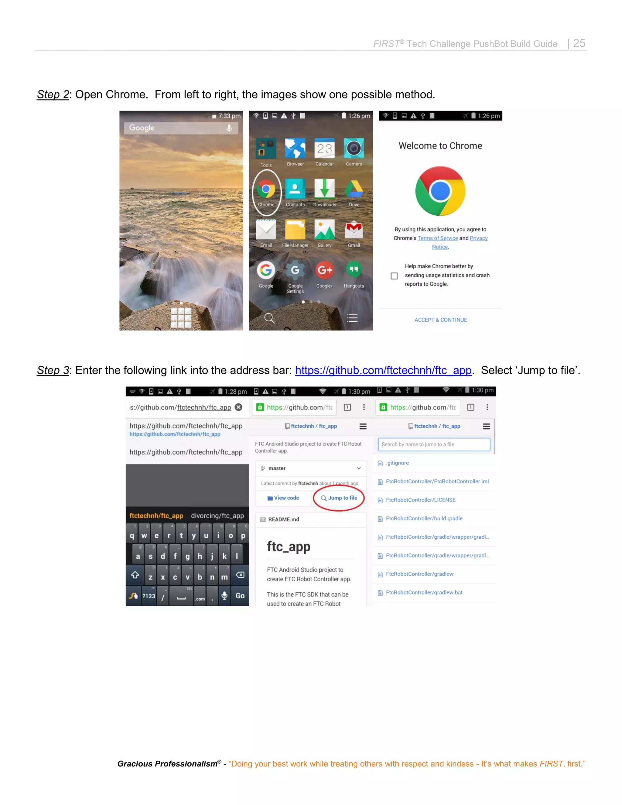 FIRST®
Tech Challenge PushBot Build Guide | 25
Gracious Professionalism®
- “Doing your best work while treating others with respect and kindess - It’s what makes FIRST, first.”
Step 2: Open Chrome. From left to right, the images show one possible method.
Step 3: Enter the following link into the address bar: https://github.com/ftctechnh/ftc_app. Select ‘Jump to file’.
 