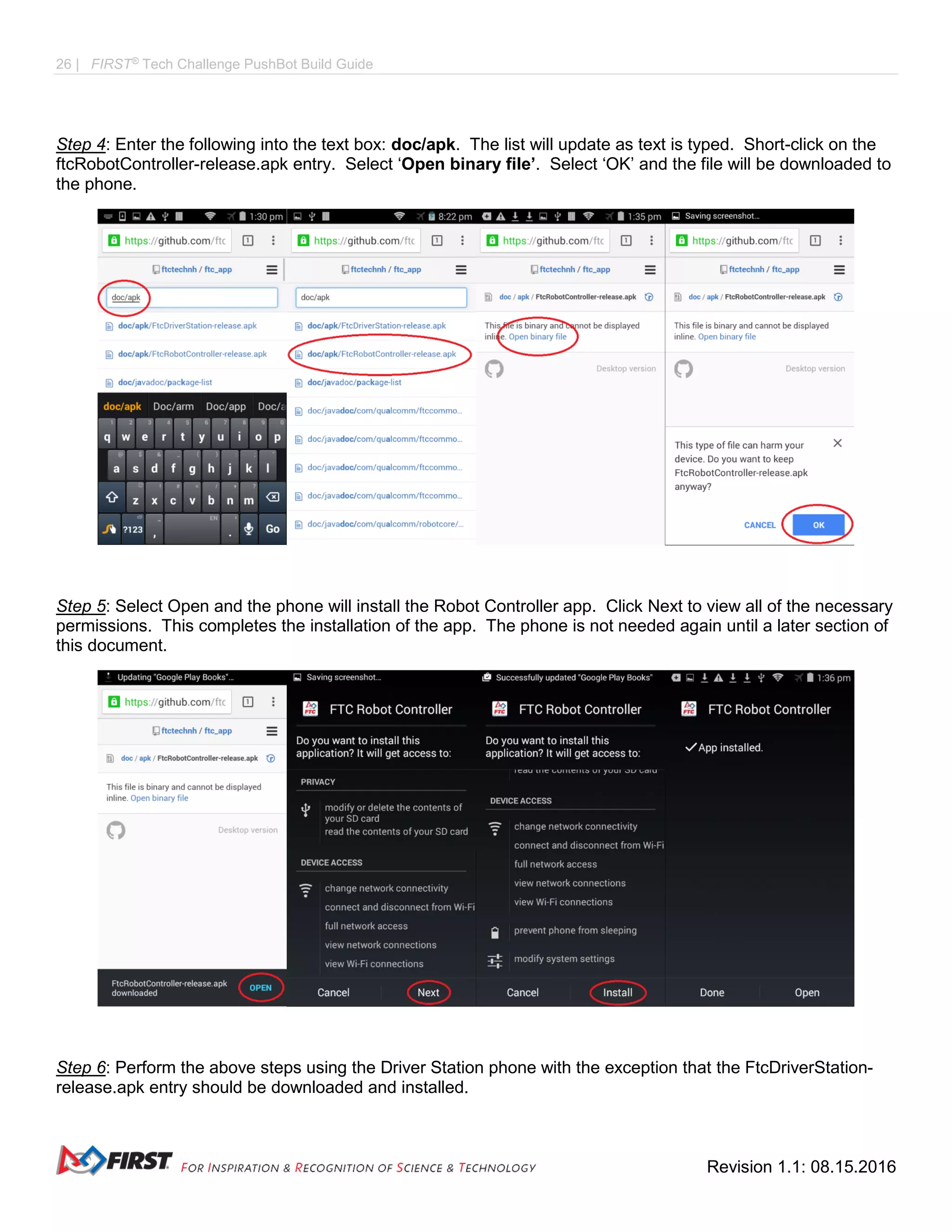 26 | FIRST®
Tech Challenge PushBot Build Guide
Revision 1.1: 08.15.2016
Step 4: Enter the following into the text box: doc/apk. The list will update as text is typed. Short-click on the
ftcRobotController-release.apk entry. Select ‘Open binary file’. Select ‘OK’ and the file will be downloaded to
the phone.
Step 5: Select Open and the phone will install the Robot Controller app. Click Next to view all of the necessary
permissions. This completes the installation of the app. The phone is not needed again until a later section of
this document.
Step 6: Perform the above steps using the Driver Station phone with the exception that the FtcDriverStation-
release.apk entry should be downloaded and installed.
 