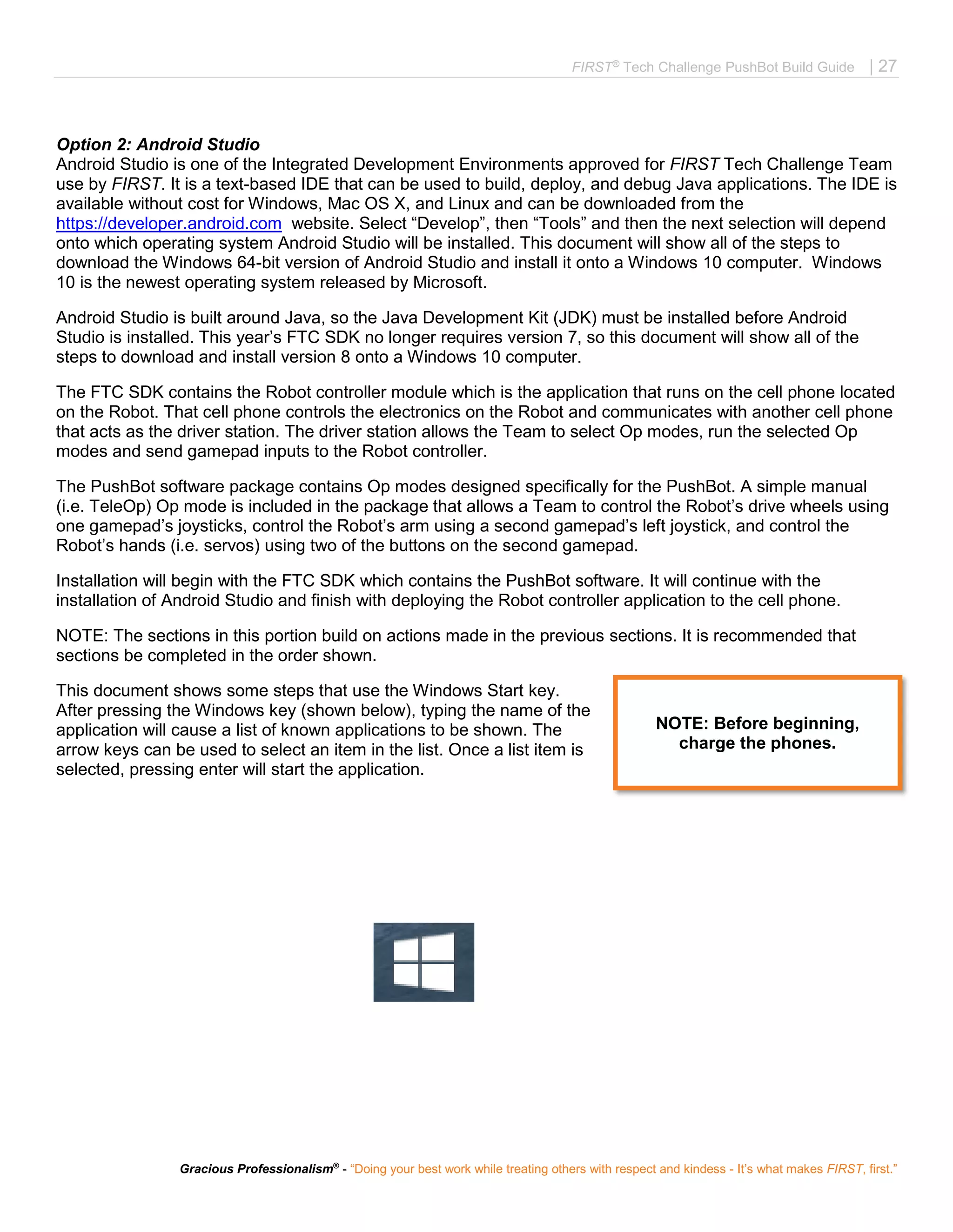 FIRST®
Tech Challenge PushBot Build Guide | 27
Gracious Professionalism®
- “Doing your best work while treating others with respect and kindess - It’s what makes FIRST, first.”
Option 2: Android Studio
Android Studio is one of the Integrated Development Environments approved for FIRST Tech Challenge Team
use by FIRST. It is a text-based IDE that can be used to build, deploy, and debug Java applications. The IDE is
available without cost for Windows, Mac OS X, and Linux and can be downloaded from the
https://developer.android.com website. Select “Develop”, then “Tools” and then the next selection will depend
onto which operating system Android Studio will be installed. This document will show all of the steps to
download the Windows 64-bit version of Android Studio and install it onto a Windows 10 computer. Windows
10 is the newest operating system released by Microsoft.
Android Studio is built around Java, so the Java Development Kit (JDK) must be installed before Android
Studio is installed. This year’s FTC SDK no longer requires version 7, so this document will show all of the
steps to download and install version 8 onto a Windows 10 computer.
The FTC SDK contains the Robot controller module which is the application that runs on the cell phone located
on the Robot. That cell phone controls the electronics on the Robot and communicates with another cell phone
that acts as the driver station. The driver station allows the Team to select Op modes, run the selected Op
modes and send gamepad inputs to the Robot controller.
The PushBot software package contains Op modes designed specifically for the PushBot. A simple manual
(i.e. TeleOp) Op mode is included in the package that allows a Team to control the Robot’s drive wheels using
one gamepad’s joysticks, control the Robot’s arm using a second gamepad’s left joystick, and control the
Robot’s hands (i.e. servos) using two of the buttons on the second gamepad.
Installation will begin with the FTC SDK which contains the PushBot software. It will continue with the
installation of Android Studio and finish with deploying the Robot controller application to the cell phone.
NOTE: The sections in this portion build on actions made in the previous sections. It is recommended that
sections be completed in the order shown.
This document shows some steps that use the Windows Start key.
After pressing the Windows key (shown below), typing the name of the
application will cause a list of known applications to be shown. The
arrow keys can be used to select an item in the list. Once a list item is
selected, pressing enter will start the application.
NOTE: Before beginning,
charge the phones.
 
