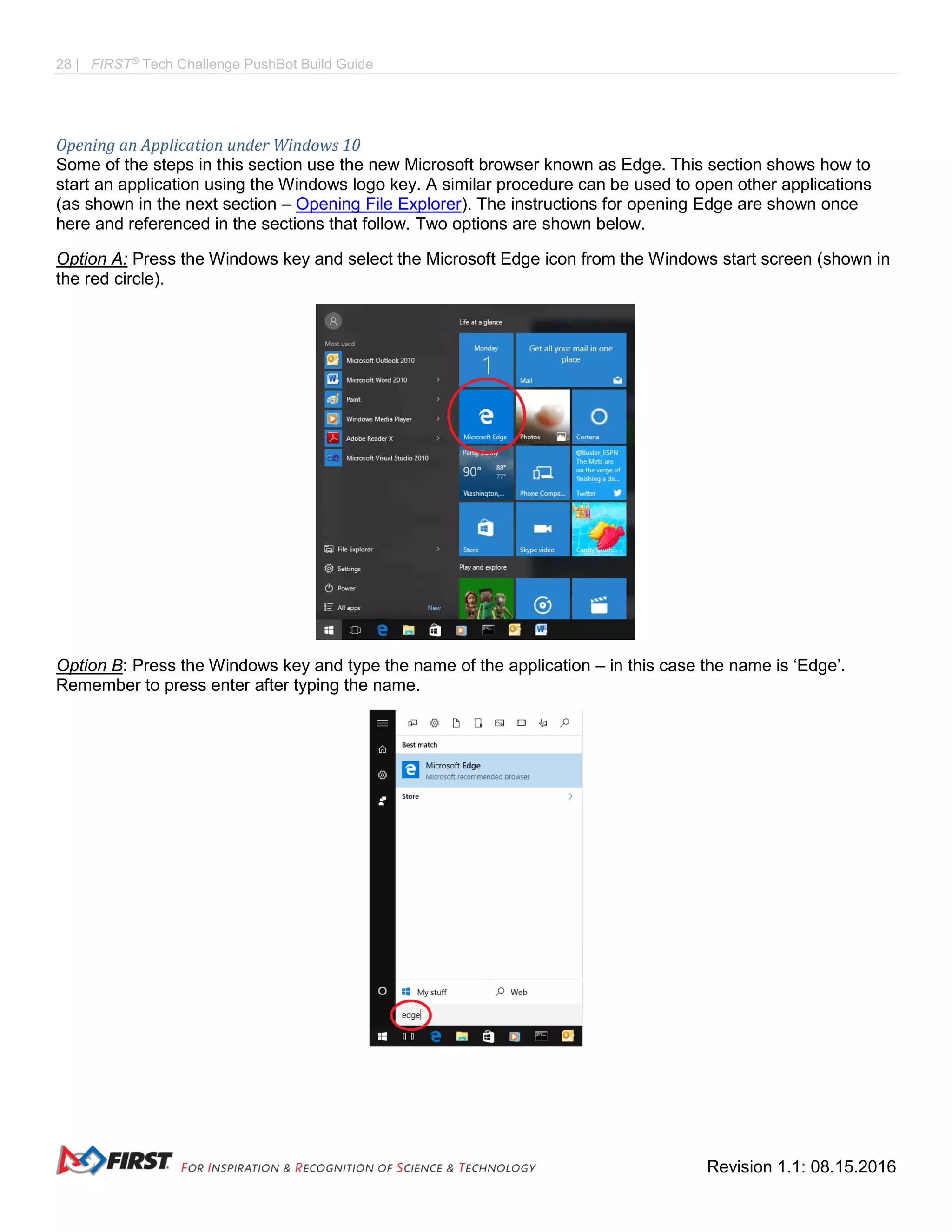 28 | FIRST®
Tech Challenge PushBot Build Guide
Revision 1.1: 08.15.2016
Opening an Application under Windows 10
Some of the steps in this section use the new Microsoft browser known as Edge. This section shows how to
start an application using the Windows logo key. A similar procedure can be used to open other applications
(as shown in the next section – Opening File Explorer). The instructions for opening Edge are shown once
here and referenced in the sections that follow. Two options are shown below.
Option A: Press the Windows key and select the Microsoft Edge icon from the Windows start screen (shown in
the red circle).
Option B: Press the Windows key and type the name of the application – in this case the name is ‘Edge’.
Remember to press enter after typing the name.
 