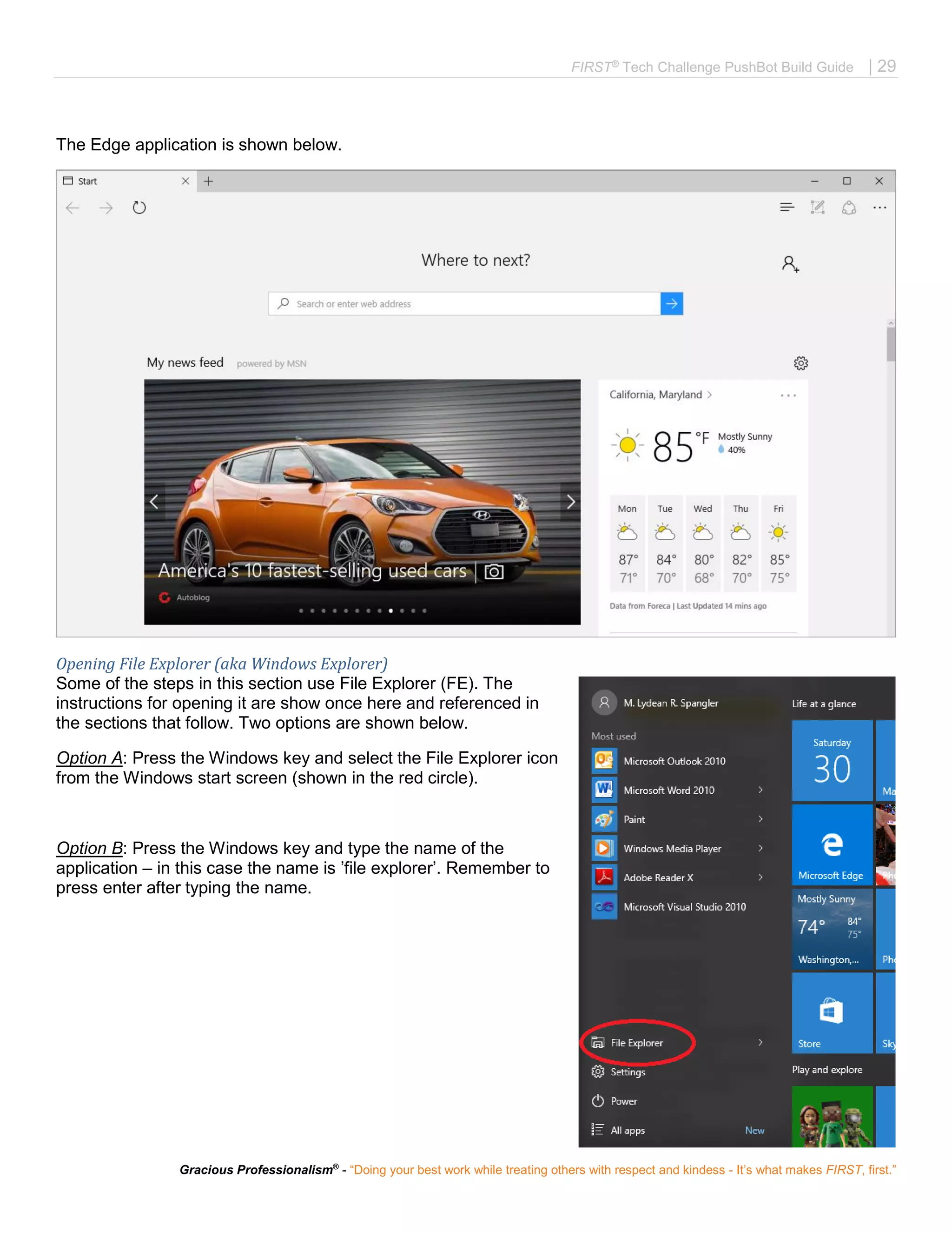 FIRST®
Tech Challenge PushBot Build Guide | 29
Gracious Professionalism®
- “Doing your best work while treating others with respect and kindess - It’s what makes FIRST, first.”
The Edge application is shown below.
Opening File Explorer (aka Windows Explorer)
Some of the steps in this section use File Explorer (FE). The
instructions for opening it are show once here and referenced in
the sections that follow. Two options are shown below.
Option A: Press the Windows key and select the File Explorer icon
from the Windows start screen (shown in the red circle).
Option B: Press the Windows key and type the name of the
application – in this case the name is ’file explorer’. Remember to
press enter after typing the name.
 