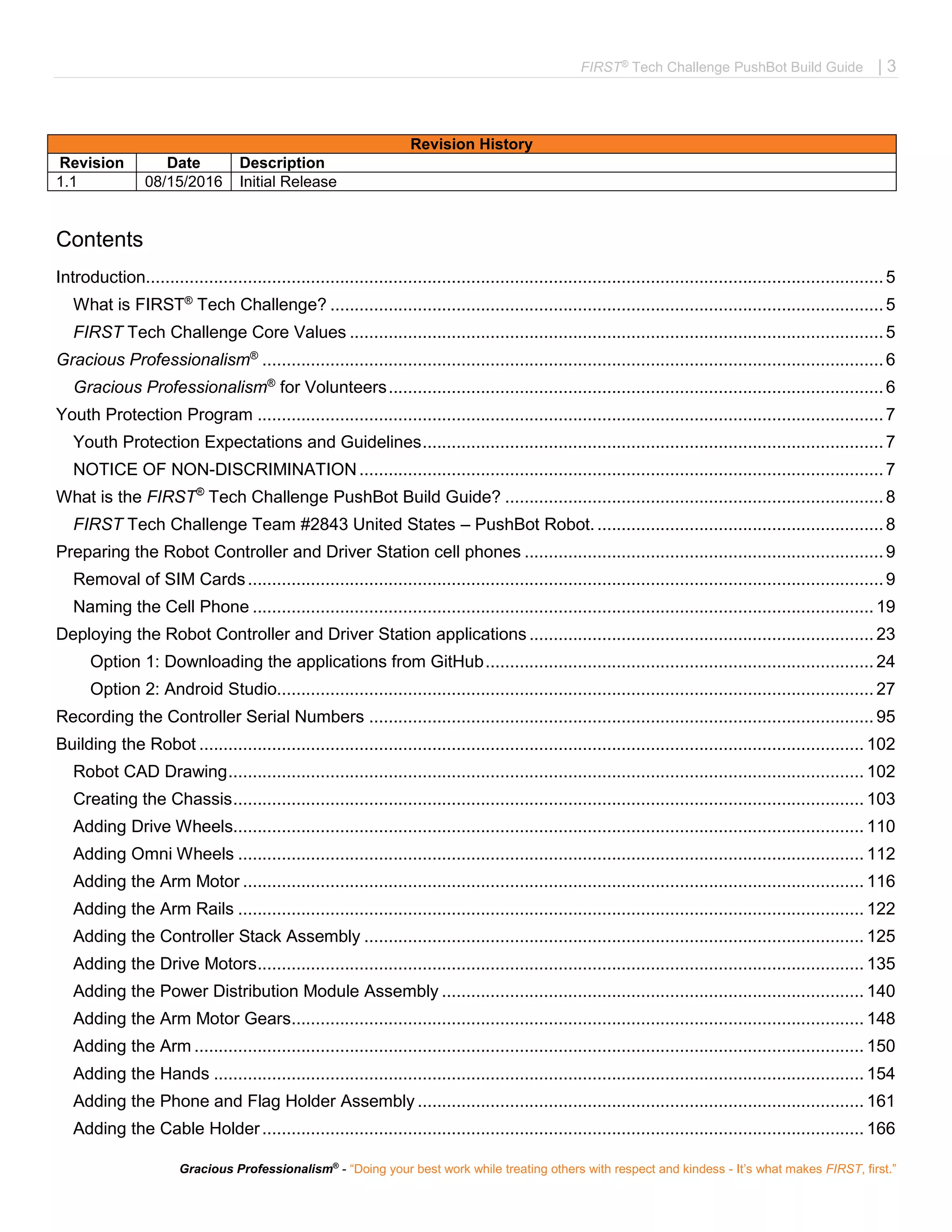 FIRST®
Tech Challenge PushBot Build Guide | 3
Gracious Professionalism®
- “Doing your best work while treating others with respect and kindess - It’s what makes FIRST, first.”
Revision History
Revision Date Description
1.1 08/15/2016 Initial Release
Contents
Introduction........................................................................................................................................................5
What is FIRST®
Tech Challenge? ..................................................................................................................5
FIRST Tech Challenge Core Values ..............................................................................................................5
Gracious Professionalism®
................................................................................................................................6
Gracious Professionalism®
for Volunteers......................................................................................................6
Youth Protection Program .................................................................................................................................7
Youth Protection Expectations and Guidelines...............................................................................................7
NOTICE OF NON-DISCRIMINATION............................................................................................................7
What is the FIRST®
Tech Challenge PushBot Build Guide? ..............................................................................8
FIRST Tech Challenge Team #2843 United States – PushBot Robot............................................................8
Preparing the Robot Controller and Driver Station cell phones ..........................................................................9
Removal of SIM Cards...................................................................................................................................9
Naming the Cell Phone ................................................................................................................................ 19
Deploying the Robot Controller and Driver Station applications....................................................................... 23
Option 1: Downloading the applications from GitHub................................................................................ 24
Option 2: Android Studio........................................................................................................................... 27
Recording the Controller Serial Numbers ........................................................................................................ 95
Building the Robot ......................................................................................................................................... 102
Robot CAD Drawing................................................................................................................................... 102
Creating the Chassis.................................................................................................................................. 103
Adding Drive Wheels.................................................................................................................................. 110
Adding Omni Wheels ................................................................................................................................. 112
Adding the Arm Motor ................................................................................................................................ 116
Adding the Arm Rails ................................................................................................................................. 122
Adding the Controller Stack Assembly ....................................................................................................... 125
Adding the Drive Motors............................................................................................................................. 135
Adding the Power Distribution Module Assembly ....................................................................................... 140
Adding the Arm Motor Gears...................................................................................................................... 148
Adding the Arm .......................................................................................................................................... 150
Adding the Hands ...................................................................................................................................... 154
Adding the Phone and Flag Holder Assembly ............................................................................................ 161
Adding the Cable Holder............................................................................................................................ 166
 