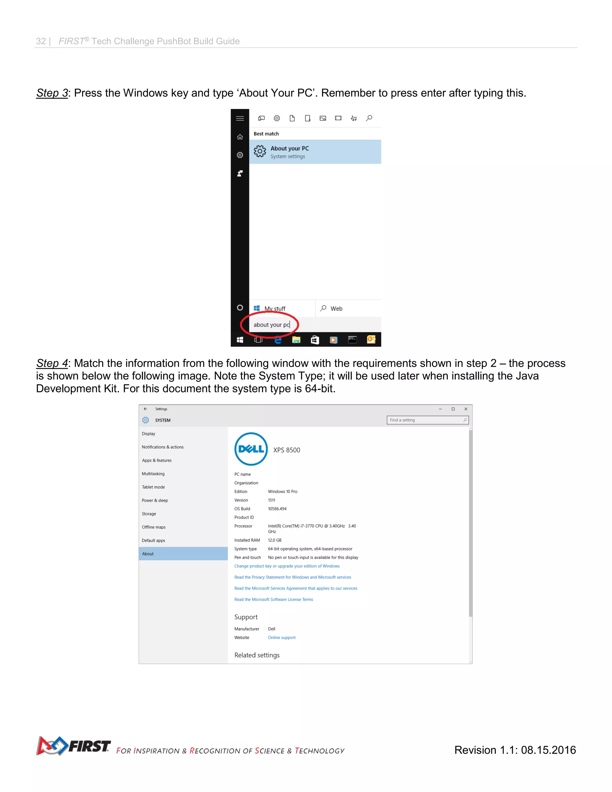 32 | FIRST®
Tech Challenge PushBot Build Guide
Revision 1.1: 08.15.2016
Step 3: Press the Windows key and type ‘About Your PC’. Remember to press enter after typing this.
Step 4: Match the information from the following window with the requirements shown in step 2 – the process
is shown below the following image. Note the System Type; it will be used later when installing the Java
Development Kit. For this document the system type is 64-bit.
 