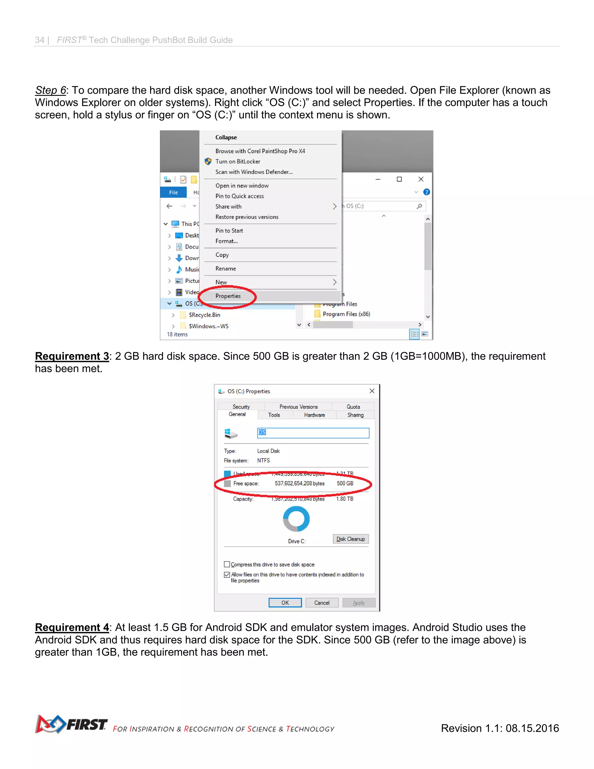34 | FIRST®
Tech Challenge PushBot Build Guide
Revision 1.1: 08.15.2016
Step 6: To compare the hard disk space, another Windows tool will be needed. Open File Explorer (known as
Windows Explorer on older systems). Right click “OS (C:)” and select Properties. If the computer has a touch
screen, hold a stylus or finger on “OS (C:)” until the context menu is shown.
Requirement 3: 2 GB hard disk space. Since 500 GB is greater than 2 GB (1GB=1000MB), the requirement
has been met.
Requirement 4: At least 1.5 GB for Android SDK and emulator system images. Android Studio uses the
Android SDK and thus requires hard disk space for the SDK. Since 500 GB (refer to the image above) is
greater than 1GB, the requirement has been met.
 