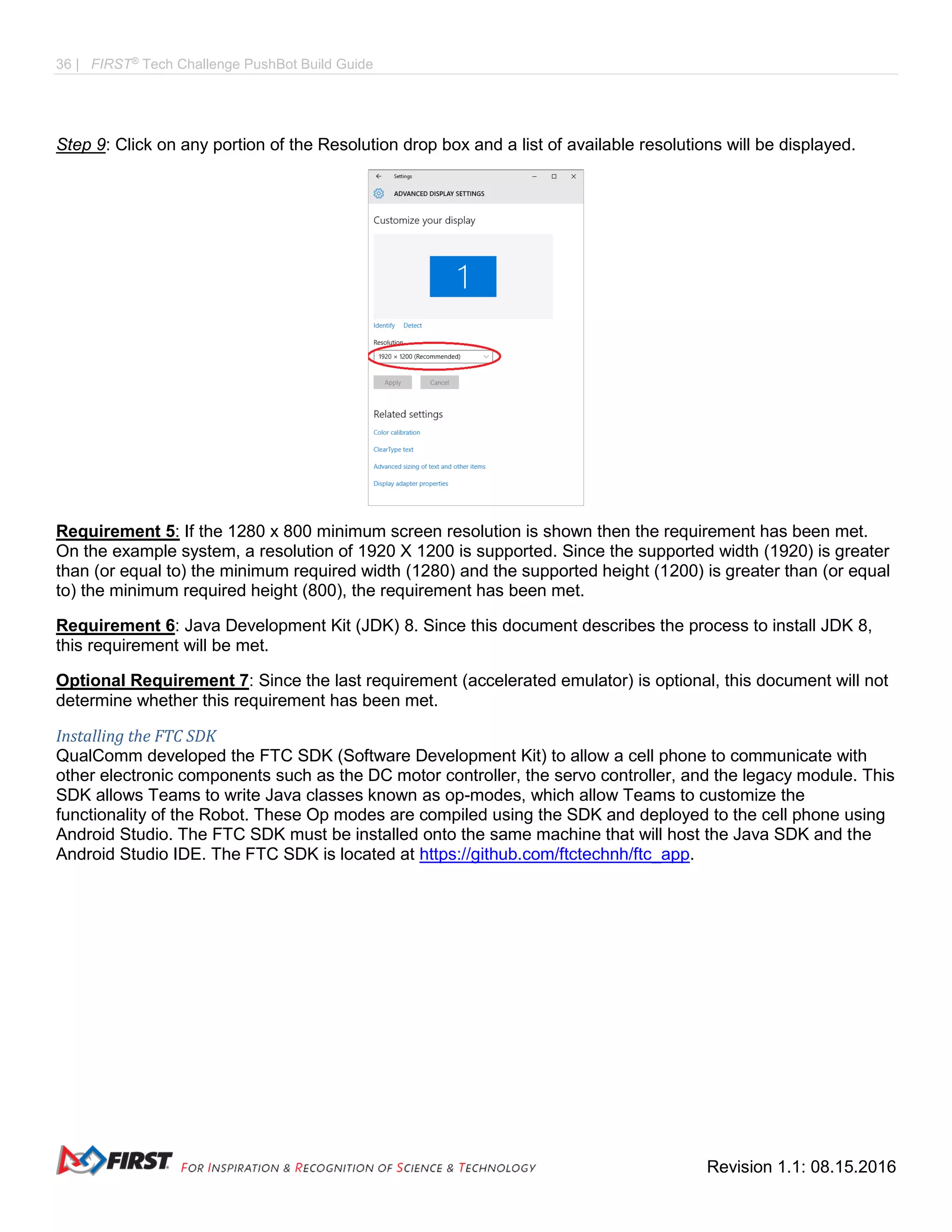 36 | FIRST®
Tech Challenge PushBot Build Guide
Revision 1.1: 08.15.2016
Step 9: Click on any portion of the Resolution drop box and a list of available resolutions will be displayed.
Requirement 5: If the 1280 x 800 minimum screen resolution is shown then the requirement has been met.
On the example system, a resolution of 1920 X 1200 is supported. Since the supported width (1920) is greater
than (or equal to) the minimum required width (1280) and the supported height (1200) is greater than (or equal
to) the minimum required height (800), the requirement has been met.
Requirement 6: Java Development Kit (JDK) 8. Since this document describes the process to install JDK 8,
this requirement will be met.
Optional Requirement 7: Since the last requirement (accelerated emulator) is optional, this document will not
determine whether this requirement has been met.
Installing the FTC SDK
QualComm developed the FTC SDK (Software Development Kit) to allow a cell phone to communicate with
other electronic components such as the DC motor controller, the servo controller, and the legacy module. This
SDK allows Teams to write Java classes known as op-modes, which allow Teams to customize the
functionality of the Robot. These Op modes are compiled using the SDK and deployed to the cell phone using
Android Studio. The FTC SDK must be installed onto the same machine that will host the Java SDK and the
Android Studio IDE. The FTC SDK is located at https://github.com/ftctechnh/ftc_app.
 